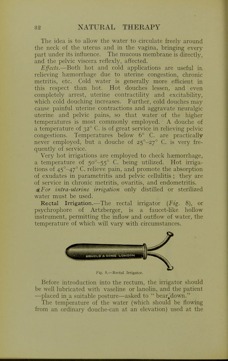 The idea is to allow the water to circulate freely around the neck of the uterus and in the vagina, bringing every part under its influence. The mucous membrane is directly, and the pelvic viscera reflexly, affected. Effects.—Both hot and cold applications are useful in relieving haemorrhage due to uterine congestion, chronic metritis, etc. Cold water is generally more efficient in this respect than hot. Hot douches lessen, and even completely arrest, uterine contractility and excitability, which cold douching increases. Further, cold douches may cause painful uterine contractions and aggravate neuralgic uterine and pelvic pains, so that water of the higher temperatures is most commonly employed. A douche of a temperature of 32° C. is of great service in relieving pelvic congestions. Temperatures below 6° C. are practically never employed, but a douche of 25°-27° C. is very fre- quently of service. Very hot irrigations are employed to check haemorrhage, a temperature of 5o°-55° C. being utilized. Hot irriga- tions of 45°-47° C. relieve pain, and promote the absorption of exudates in parametritis and pelvic cellulitis ; they are of service in chronic metritis, ovaritis, and endometritis. 4,For intra-uterine irrigation only distilled or sterilized water must be used. Rectal Irrigation.—The rectal irrigator {Fig. 8), or psychrophore of Artzberger, is a faucet-like hollow instrument, permitting the inflow and outflow of water, the temperature of which will vary with circumstances. Fig. 8.—Rectal Irrigator. Before introduction into the rectum, the irrigator should be well lubricated with vaseline or lanolin, and the patient —placed in a suitable posture—asked to  bear^'down. The temperature of the water (which should be flowing from an ordinary douche-can at an elevation) used at the