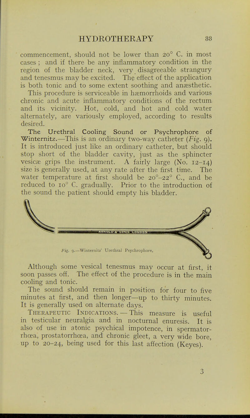 commencement, should not be lower than 20° C. in most cases ; and if there be any inflammatory condition in the region of the bladder neck, very disagreeable strangury and tenesmus may be excited. The effect of the application is both tonic and to some extent soothing and anaesthetic. This procedure is serviceable in haemorrhoids and various chronic and acute inflammatory conditions of the rectum, and its vicinity. Hot, cold, and hot and cold water alternately, are variously employed, according to results desired. The Urethral Cooling Sound or Psychrophore of Winternitz.—This is an ordinary two-way catheter {Fig. 9). It is introduced just like an ordinary catheter, but should stop short of the bladder cavity, just as the sphincter vesicae grips the instrument. A fairly large (No. 12-14) size is generally used, at any rate after the first time. The water temperature at first should be 20°-22° C, and be reduced to 10° C. gradually. Prior to the introduction of the sound the patient should empty his bladder. Although some vesical tenesmus may occur at first, it soon passes off. The effect of the procedure is in the main cooling and tonic. The sound should remain in position for four to five minutes at first, and then longer—up to thirty minutes. It is generally used on alternate days. Therapeutic Indications. — This measure is useful in testicular neuralgia and in nocturnal enuresis. It is also of use in atonic psychical impotence, in spermator- rhoea, prostatorrhoea, and chronic gleet, a very wide bore, up to 20-24, being used for this last affection (Keyes). 3