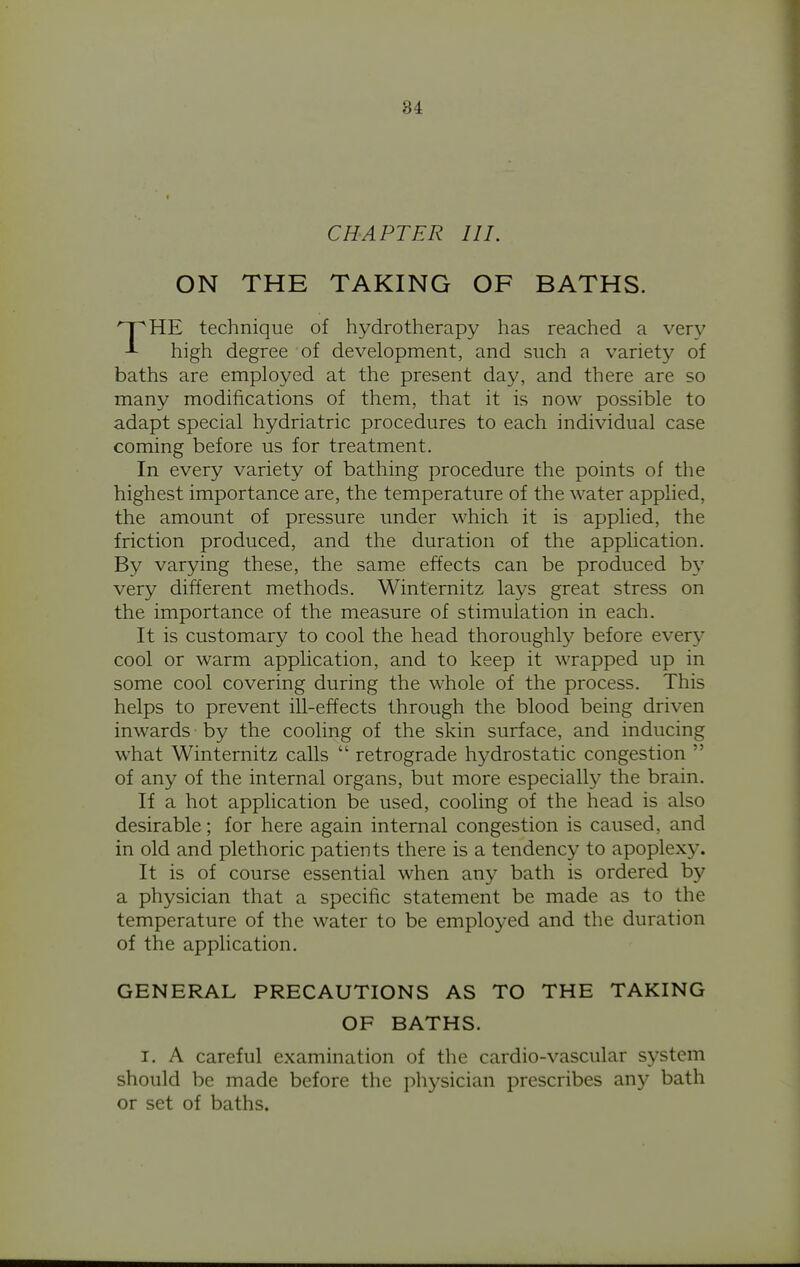 CHAPTER III. ON THE TAKING OF BATHS. HE technique of hydrotherapy has reached a very high degree of development, and such a variety of baths are employed at the present day, and there are so many modifications of them, that it is now possible to adapt special hydriatric procedures to each individual case coming before us for treatment. In every variety of bathing procedure the points of the highest importance are, the temperature of the water applied, the amount of pressure under which it is applied, the friction produced, and the duration of the application. By varying these, the same effects can be produced by very different methods. Winternitz lays great stress on the importance of the measure of stimulation in each. It is customary to cool the head thoroughly before every cool or warm application, and to keep it wrapped up in some cool covering during the whole of the process. This helps to prevent ill-effects through the blood being driven inwards by the cooling of the skin surface, and inducing what Winternitz calls  retrograde hydrostatic congestion  of any of the internal organs, but more especially the brain. If a hot application be used, cooling of the head is also desirable; for here again internal congestion is caused, and in old and plethoric patients there is a tendency to apoplexy. It is of course essential when any bath is ordered by a physician that a specific statement be made as to the temperature of the water to be employed and the duration of the application. GENERAL PRECAUTIONS AS TO THE TAKING I. A careful examination of the cardio-vascular system should be made before the physician prescribes any bath or set of baths. OF BATHS.