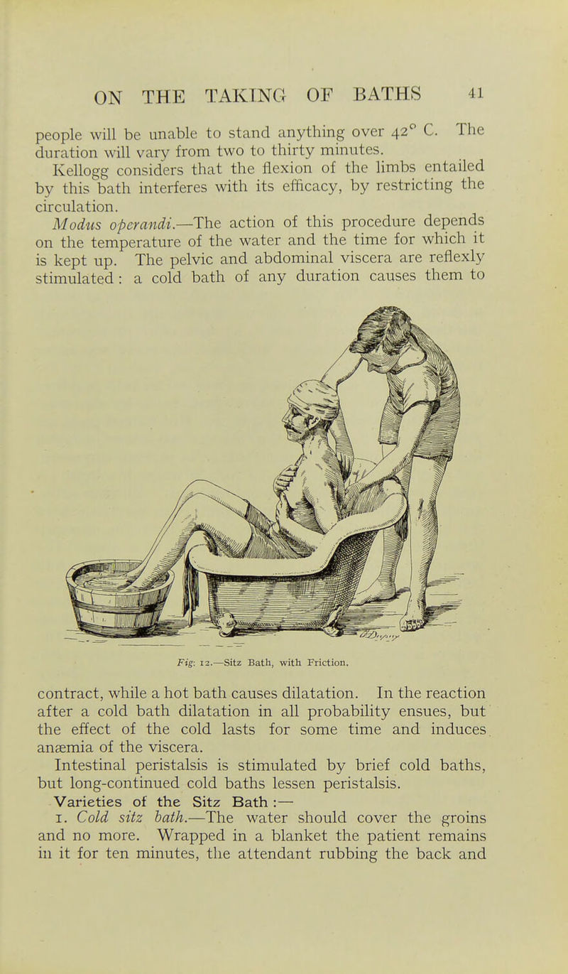 people will be unable to stand anything over 42^ C. The duration will vary from two to thirty minutes. Kellogg considers that the flexion of the limbs entailed by this bath interferes with its efacacy, by restricting the circulation. Modiis operandi—The action of this procedure depends on the temperature of the water and the time for which it is kept up. The pelvic and abdominal viscera are reflexly stimulated : a cold bath of any duration causes them to Fig: 12.—Sitz Bath, with Friction. contract, while a hot bath causes dilatation. In the reaction after a cold bath dilatation in all probability ensues, but the effect of the cold lasts for some time and induces, anaemia of the viscera. Intestinal peristalsis is stimulated by brief cold baths, but long-continued cold baths lessen peristalsis. Varieties of the Sitz Bath:— I. Cold sitz hath.—The water should cover the groins and no more. Wrapped in a blanket the patient remains in it for ten minutes, the attendant rubbing the back and