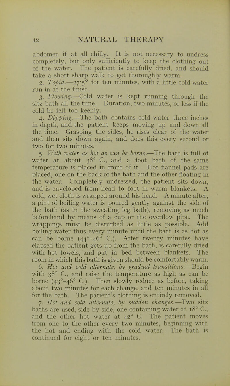 abdomen if at all chilly. It is not necessary to undress completely, but only sufficiently to keep the clothing out of the water. The patient is carefully dried, and should take a short sharp walk to get thoroughly warm. 2. Tepid.—27'5° for ten minutes, with a little cold water run in at the fmish. 3. Flowing.—Cold water is kept running through the sitz bath all the time. Duration, two minutes, or less if the cold be felt too keenly. 4. Dipping.—The bath contains cold water three inches in depth, and the patient keeps moving up and down all the time. Grasping the sides, he rises clear of the water and then sits down again, and does this every second or two for two minutes. 5. With water as hot as can be borne.—The bath is full of water at about 38° C, and a foot bath of the same temperature is placed in front of it. Hot flannel pads are placed, one on the back of the bath and the other floating in the water. Completely undressed, the patient sits down, and is enveloped from head to foot in warm blankets. A cold, wet cloth is wrapped around his head. A minute after, a pint of boiling water is poured gently against the side of the bath (as in the sweating leg bath), removing as much beforehand by means of a cup or the overflow pipe. The wrappings must be disturbed as little as possible. Add boiling water thus every minute until the bath is as hot as can be borne (44°-46° C). After twenty minutes have elapsed the patient gets up from the bath, is carefully dried with hot towels, and put in bed between blankets. The room in which this bath is given should be comfortably warm. 6. Hot and cold alternate, by gradual transitions.—Begin with 38° C, and raise the temperature as high as can be borne (43°-46° C). Then slowly reduce as before, taking about two minutes for each change, and ten minutes in all for the bath. The patient's clothing is entirely removed. 7. Hot and cold alternate, by sudden changes.—Two sitz baths are used, side by side, one containing water at 18° C, and the other hot water at 42° C. The patient moves from one to the other every two minutes, beginning with the hot and ending with the cold water. The bath is continued for eight or ten minutes.