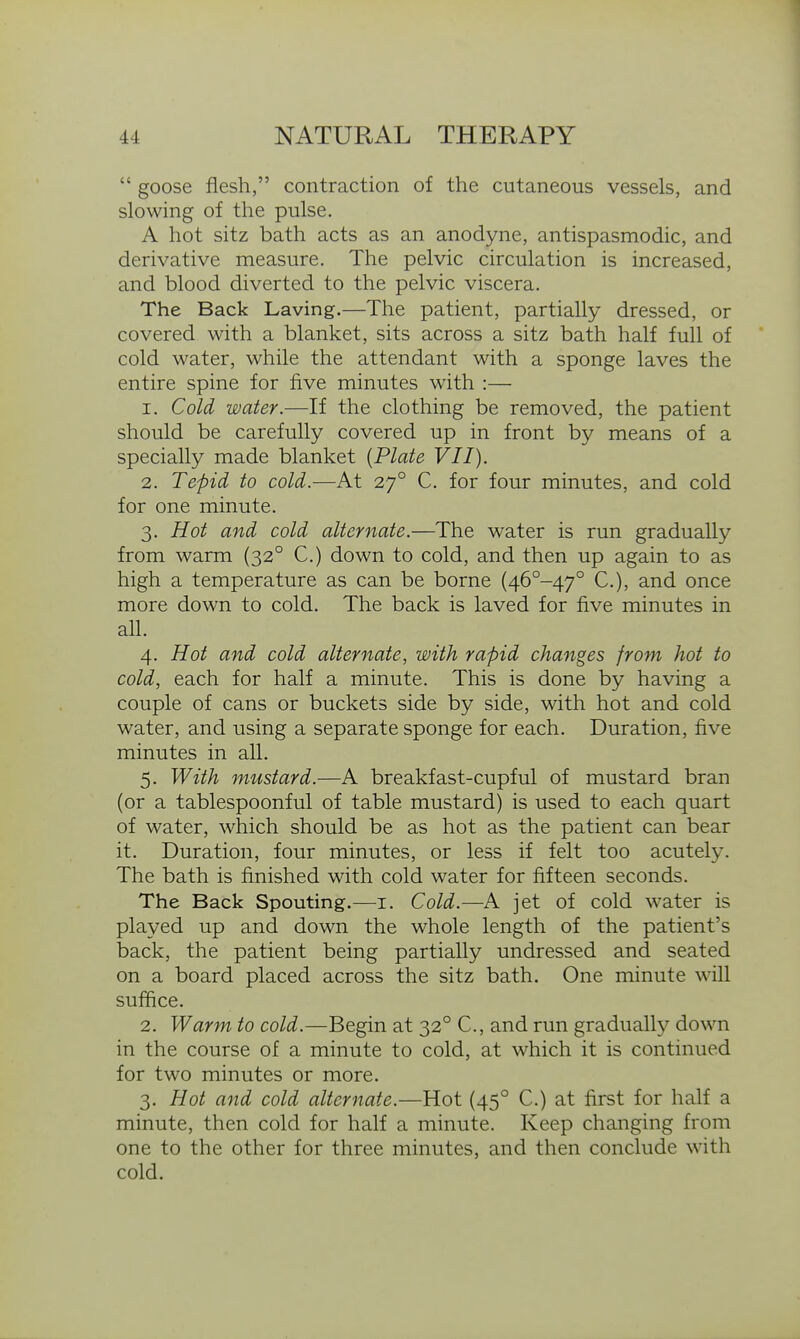  goose flesh, contraction of the cutaneous vessels, and slowing of the pulse. A hot sitz bath acts as an anodyne, antispasmodic, and derivative measure. The pelvic circulation is increased, and blood diverted to the pelvic viscera. The Back Laving.—The patient, partially dressed, or covered with a blanket, sits across a sitz bath half full of cold water, while the attendant with a sponge laves the entire spine for five minutes with :— 1. Cold water.—If the clothing be removed, the patient should be carefully covered up in front by means of a specially made blanket {Plate VII). 2. Tepid to cold.—At 27° C. for four minutes, and cold for one minute. 3. Hot and cold alternate.—The water is run gradually from warm (32° C.) down to cold, and then up again to as high a temperature as can be borne (46°-47° C), and once more down to cold. The back is laved for five minutes in all. 4. Hot and cold alternate, with rapid changes from hot to cold, each for half a minute. This is done by having a couple of cans or buckets side by side, with hot and cold water, and using a separate sponge for each. Duration, five minutes in all. 5. With mustard.—A breakfast-cupful of mustard bran (or a tablespoonful of table mustard) is used to each quart of water, which should be as hot as the patient can bear it. Duration, four minutes, or less if felt too acutely. The bath is finished with cold water for fifteen seconds. The Back Spouting.—i. Cold.—A jet of cold water is played up and down the whole length of the patient's back, the patient being partially undressed and seated on a board placed across the sitz bath. One minute will suffice. 2. Warm to cold.—Begin at 32° C, and run gradually down in the course of a minute to cold, at which it is continued for two minutes or more. 3. Hot and cold alternate.—Hot (45° C.) at first for half a minute, then cold for half a minute. Keep changing from one to the other for three minutes, and then conclude with cold.