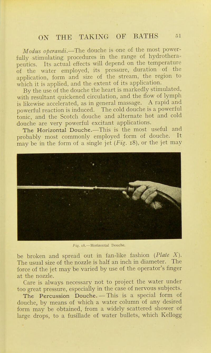 Modus operandi.—The douche is one of the most power- fully stimulating procedures in the range of hydrothera- peutics. Its actual effects will depend on the temperature of the water employed, its pressure, duration of the apphcation, form and size of the stream, the region to which it is applied, and the extent of its application. By the use of the douche the heart is markedly stimulated, with resultant quickened circulation, and the flow of lymph is likewise accelerated, as in general massage. A rapid and powerful reaction is induced. The cold douche is a powerful tonic, and the Scotch douche and alternate hot and cold douche are very powerful excitant applications. The Horizontal Douche.—This is the most useful and probably most commonly employed form of douche. It may be in the form of a single jet {Fig. i8), or the jet may Fig. i8.—Horizontal Douche. be broken and spread out in fan-like fashion (Plate X). The usual size of the nozzle is half an inch in diameter. The force of the jet may be varied by use of the operator's finger at the nozzle. Care is always necessary not to project the water under too great pressure, especially in the case of nervous subjects. The Percussion Douche.—This is a special form of douche, by means of which a water column of any desired form may be obtained, from a widely scattered shower of large drops, to a fusillade of water bullets, which Kellogg