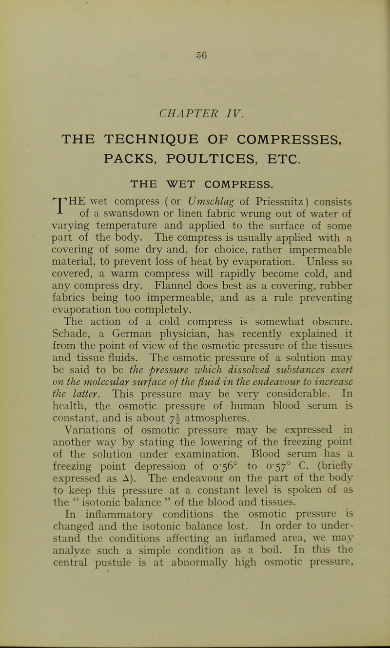 5G CHAPTER IV. THE TECHNIQUE OF COMPRESSES, PACKS, POULTICES, ETC. HE wet compress (or Umschlag of Priessnitz) consists ^ of a swansdown or linen fabric wrung out of water of varying temperature and applied to the surface of some part of the body. The compress is usually applied with a covering of some dry and, for choice, rather impermeable material, to prevent loss of heat by evaporation. Unless so covered, a warm compress will rapidly become cold, and any compress dry. Flannel does best as a covering, rubber fabrics being too impermeable, and as a rule preventing evaporation too completely. The action of a cold compress is somewhat obscure. Schade, a German physician, has recently explained it from the point of view of the osmotic pressure of the tissues and tissue fluids. The osmotic pressure of a solution may be said to be the pressure which dissolved substances exert on the molecular surface of the fluid in the endeavour to increase the latter. This pressure may be very considerable. In health, the osmotic pressure of human blood serum is constant, and is about 7^ atmospheres. Variations of osmotic pressure may be expressed in another way by stating the lowering of the freezing point of the solution under examination. Blood serum has a freezing point depression of 0*56° to 0-57° C. (briefly expressed as A). The endeavour on the part of the body to keep this pressure at a constant level is spoken of as the  isotonic balance  of the blood and tissues. In inflammatory conditions the osmotic pressure is changed and the isotonic balance lost. In order to under- stand the conditions affecting an inflamed area, we may analyze such a simple condition as a boil. In this the central pustule is at abnormally high osmotic pressure,