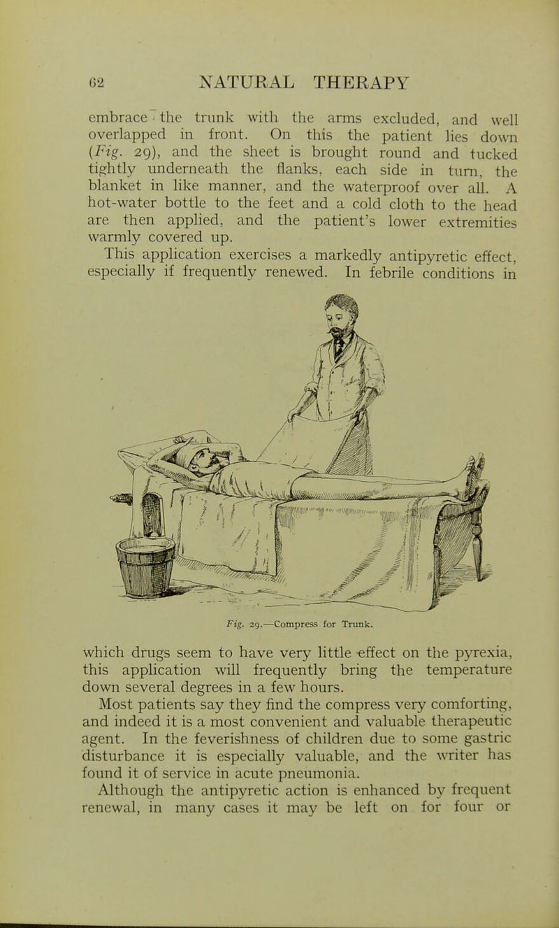 embrace' the trunk with the arms excluded, and well overlapped in front. On this the patient lies down {Fig. 29), and the sheet is brought round and tucked tio^htly underneath the flanks, each side in turn, the blanket in like manner, and the waterproof over all. A hot-water bottle to the feet and a cold cloth to the head are then applied, and the patient's lower extremities warmly covered up. This application exercises a markedly antipyretic effect, especially if frequently renewed. In febrile conditions in Fig. 29.—Compress for Trunk. which drugs seem to have very little effect on the pyrexia, this application will frequently bring the temperature down several degrees in a few hours. Most patients say they find the compress very comforting, and indeed it is a most convenient and valuable therapeutic agent. In the feverishness of children due to some gastric disturbance it is especially valuable, and the writer has found it of service in acute pneumonia. Although the antipyretic action is enhanced by frequent renewal, in many cases it may be left on for four or