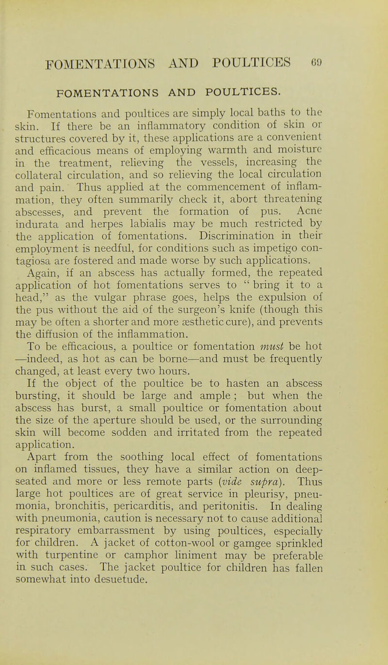 FOMENTATIONS AND POULTICES. Fomentations and poultices are simply local baths to the skin. If there be an inflammatory condition of skin or structures covered by it, these applications are a convenient and efficacious means of employing warmth and moisture in the treatment, relieving the vessels, increasing the collateral circulation, and so reheving the local circulation and pain. Thus applied at the commencement of inflam- mation, they often summarily check it, abort threatening abscesses, and prevent the formation of pus. Acne indurata and herpes labialis may be much restricted by the application of fomentations. Discrimination in their employment is needful, for conditions such as impetigo con- tagiosa are fostered and made worse by such applications. Again, if an abscess has actually formed, the repeated application of hot fomentations serves to  bring it to a head, as the vulgar phrase goes, helps the expulsion of the pus without the aid of the surgeon's knife (though this may be often a shorter and more cestheticcure), and prevents the diffusion of the inflammation. To be efficacious, a poultice or fomentation must be hot —indeed, as hot as can be borne—and must be frequently changed, at least every two hours. If the object of the poultice be to hasten an abscess bursting, it should be large and ample ; but when the abscess has burst, a small poultice or fomentation about the size of the aperture should be used, or the surrounding skin will become sodden and irritated from the repeated application. Apart from the soothing local effect of fomentations on inflamed tissues, they have a similar action on deep- seated and more or less remote parts {vide supra). Thus large hot poultices are of great service in pleurisy, pneu- monia, bronchitis, pericarditis, and peritonitis. In dealing with pneumonia, caution is necessary not to cause additional respiratory embarrassment by using poultices, especially for children. A jacket of cotton-wool or gamgee sprinkled with turpentine or camphor liniment may be preferable in such cases. The jacket poultice for children has fallen somewhat into desuetude.