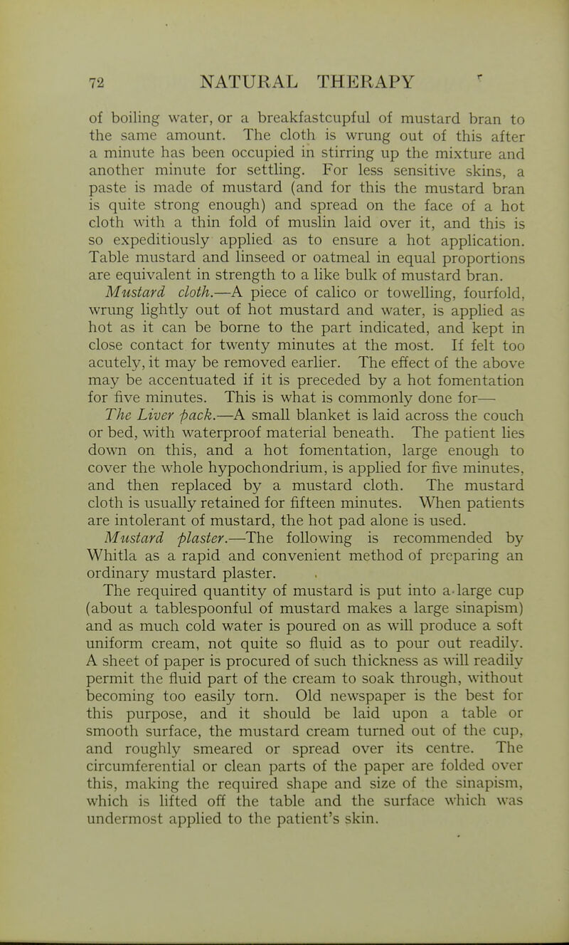 of boiling water, or a breakfastcupful of mustard bran to the same amount. The cloth is wrung out of this after a minute has been occupied in stirring up the mixture and another minute for settling. For less sensitive skins, a paste is made of mustard (and for this the mustard bran is quite strong enough) and spread on the face of a hot cloth with a thin fold of muslin laid over it, and this is so expeditiously applied as to ensure a hot application. Table mustard and linseed or oatmeal in equal proportions are equivalent in strength to a like bulk of mustard bran. Mustard cloth.—A piece of calico or towelling, fourfold, wrung lightly out of hot mustard and water, is applied as hot as it can be borne to the part indicated, and kept in close contact for twenty minutes at the most. If felt too acutely, it may be removed earlier. The effect of the above may be accentuated if it is preceded by a hot fomentation for five minutes. This is what is commonly done for— The Liver pack.—A small blanket is laid across the couch or bed, with waterproof material beneath. The patient lies down on this, and a hot fomentation, large enough to cover the whole hypochondrium, is applied for five minutes, and then replaced by a mustard cloth. The mustard cloth is usually retained for fifteen minutes. When patients are intolerant of mustard, the hot pad alone is used. Mustard plaster.—The following is recommended by Whitla as a rapid and convenient method of preparing an ordinary mustard plaster. The required quantity of mustard is put into a-large cup (about a tablespoonful of mustard makes a large sinapism) and as much cold water is poured on as will produce a soft uniform cream, not quite so fluid as to pour out readily. A sheet of paper is procured of such thickness as will readily permit the fluid part of the cream to soak through, without becoming too easily torn. Old newspaper is the best for this purpose, and it should be laid upon a table or smooth surface, the mustard cream turned out of the cup, and roughly smeared or spread over its centre. The circumferential or clean parts of the paper are folded over this, making the required shape and size of the sinapism, which is lifted off the table and the surface which was undermost applied to the patient's skin.