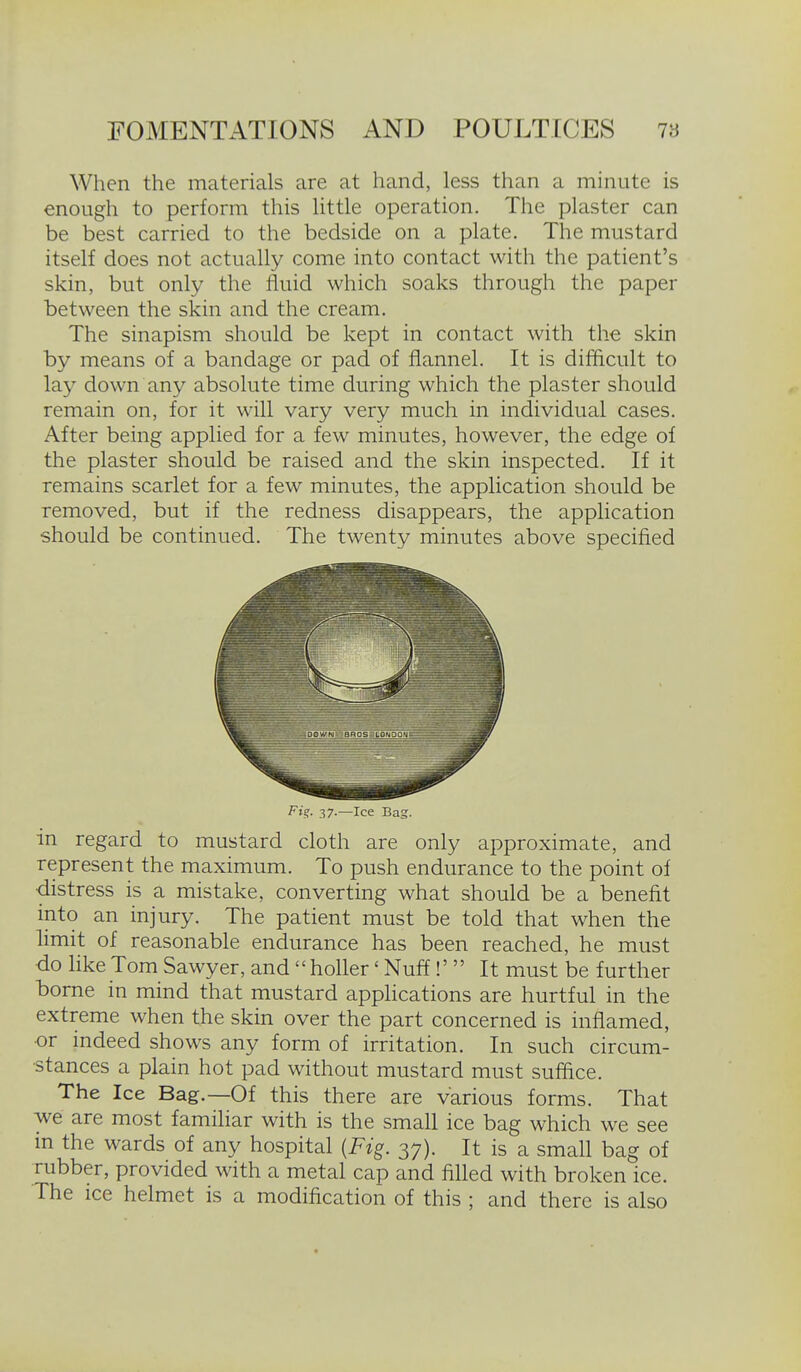 When the materials are at hand, less than a minute is enough to perform this little operation. The plaster can be best carried to the bedside on a plate. The mustard itself does not actually come into contact with the patient's skin, but only the fluid which soaks through the paper between the skin and the cream. The sinapism should be kept in contact with the skin by means of a bandage or pad of flannel. It is difficult to lay down any absolute time during which the plaster should remain on, for it will vary very much in individual cases. After being applied for a few minutes, however, the edge of the plaster should be raised and the skin inspected. If it remains scarlet for a few minutes, the application should be removed, but if the redness disappears, the application should be continued. The twenty minutes above specified Fi?. 37.—Ice Bag. in regard to mustard cloth are only approximate, and represent the maximum. To push endurance to the point of •distress is a mistake, converting what should be a benefit into an injury. The patient must be told that when the limit of reasonable endurance has been reached, he must ■do like Tom Sawyer, and  holler' Nuff!' It must be further borne in mind that mustard appHcations are hurtful in the extreme when the skin over the part concerned is infiamed, •or indeed shows any form of irritation. In such circum- stances a plain hot pad without mustard must suffice. The Ice Bag.—Of this there are various forms. That ■we are most familiar with is the small ice bag which we see in the wards of any hospital {Fig. 37). It is a small bag of rubber, provided with a metal cap and filled with broken ice. The ice helmet is a modification of this ; and there is also