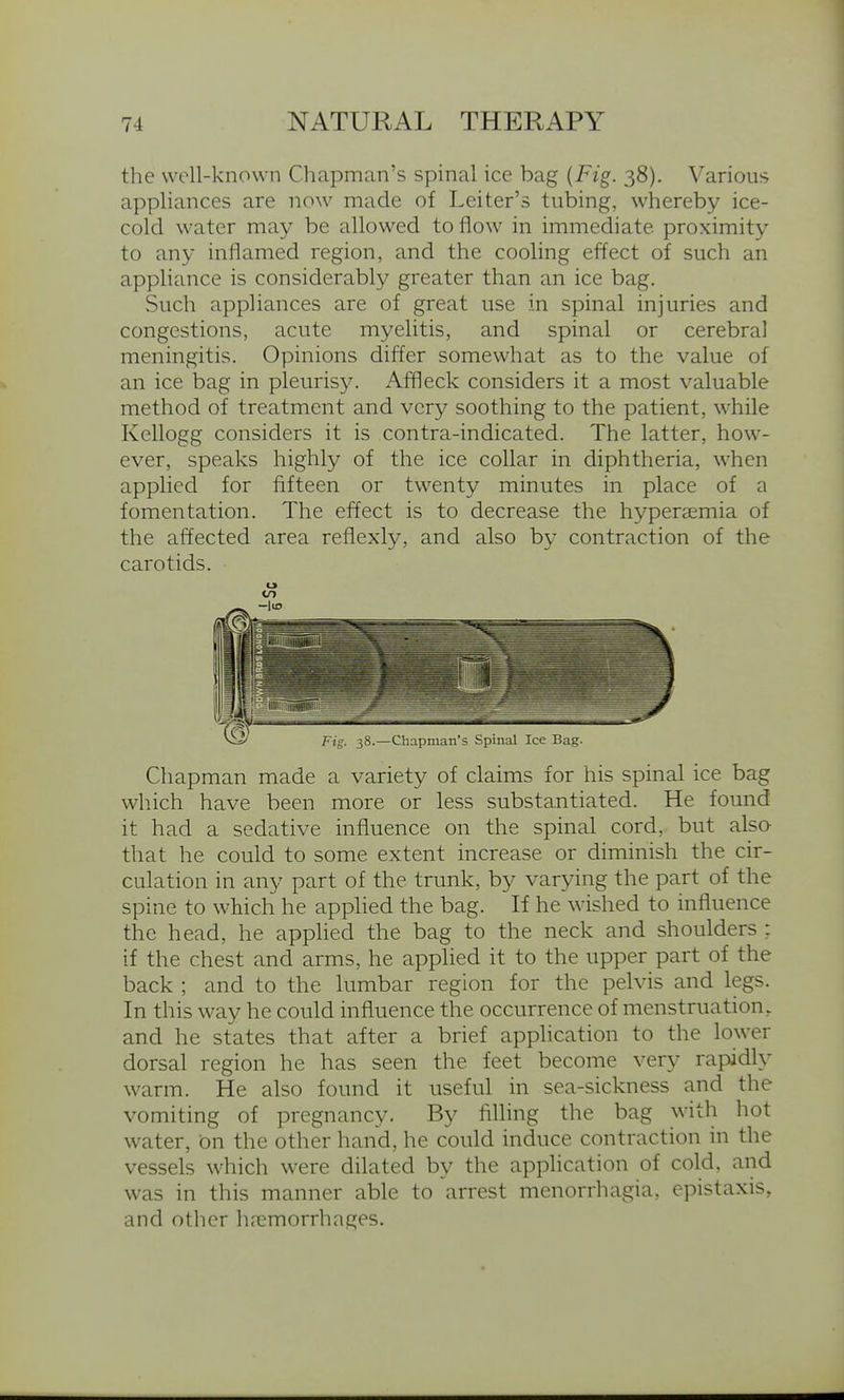 the well-known Chapman's spinal ice bag {Fig. 38). Various appliances are now made of Leiter's tubing, whereby ice- cold water may be allowed to flow in immediate proximity to any inflamed region, and the cooling effect of such an appliance is considerably greater than an ice bag. Such appliances are of great use in spinal injuries and congestions, acute myelitis, and spinal or cerebral meningitis. Opinions differ somewhat as to the value of an ice bag in pleurisy. Affleck considers it a most valuable method of treatment and very soothing to the patient, while Kellogg considers it is contra-indicated. The latter, how- ever, speaks highly of the ice collar in diphtheria, when applied for fifteen or twenty minutes in place of a fomentation. The effect is to decrease the hypersemia of the affected area reflexly, and also by contraction of the carotids. Chapman made a variety of claims for his spinal ice bag which have been more or less substantiated. He found it had a sedative influence on the spinal cord, but also that he could to some extent increase or diminish the cir- culation in any part of the trunk, by varying the part of the spine to which he applied the bag. If he wished to influence the head, he apphed the bag to the neck and shoulders : if the chest and arms, he apphed it to the upper part of the back ; and to the lumbar region for the pelvis and legs. In this way he could influence the occurrence of menstruation, and he states that after a brief application to the lower dorsal region he has seen the feet become very rapidly warm. He also found it useful in sea-sickness and the vomiting of pregnancy. By filling the bag with hot water, on the other hand, he could induce contraction in the vessels which were dilated by the apphcation of cold, and was in this manner able to arrest menorrhagia, epistaxis, and other h.nemorrhages.