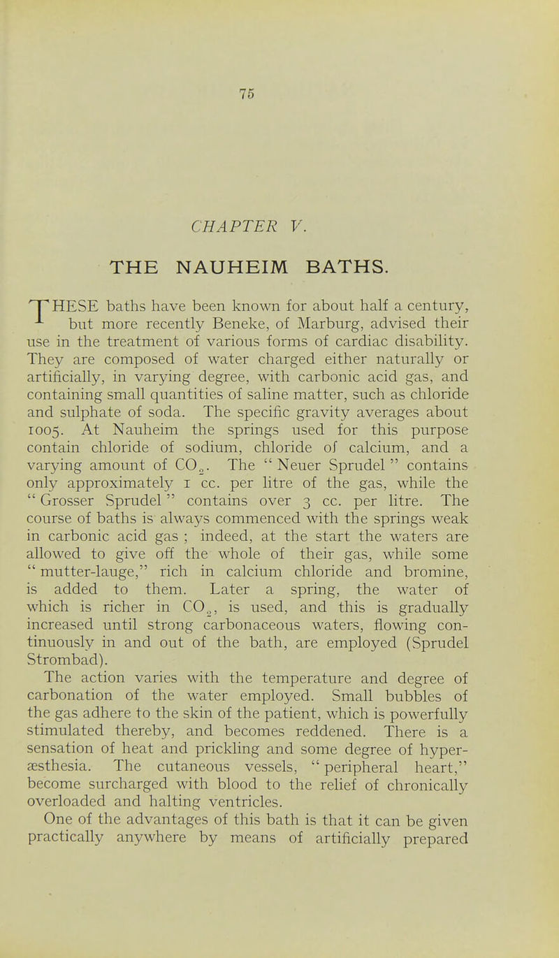 CHAPTER V. THE NAUHEIM BATHS. HESE baths have been known for about half a century, ^ but more recently Beneke, of Marburg, advised their use in the treatment of various forms of cardiac disability. They are composed of water charged either naturally or artificially, in varying degree, with carbonic acid gas, and containing small quantities of saline matter, such as chloride and sulphate of soda. The specific gravity averages about 1005. At Nauheim the springs used for this purpose contain chloride of sodium, chloride of calcium, and a varying amount of C0„. The  Neuer Sprudel  contains only approximately i cc. per litre of the gas, while the  Grosser Sprudel contains over 3 cc. per litre. The course of baths is always commenced with the springs weak in carbonic acid gas ; indeed, at the start the waters are allowed to give off the whole of their gas, while some  mutter-lauge, rich in calcium chloride and bromine, is added to them. Later a spring, the water of which is richer in CO.,, is used, and this is gradually increased until strong carbonaceous waters, flowing con- tinuously in and out of the bath, are employed (Sprudel Strombad). The action varies with the temperature and degree of carbonation of the water employed. Small bubbles of the gas adhere to the skin of the patient, which is powerfully stimulated thereby, and becomes reddened. There is a sensation of heat and prickling and some degree of hyper- aesthesia. The cutaneous vessels,  peripheral heart, become surcharged with blood to the relief of chronically overloaded and halting ventricles. One of the advantages of this bath is that it can be given practically anywhere by means of artificially prepared