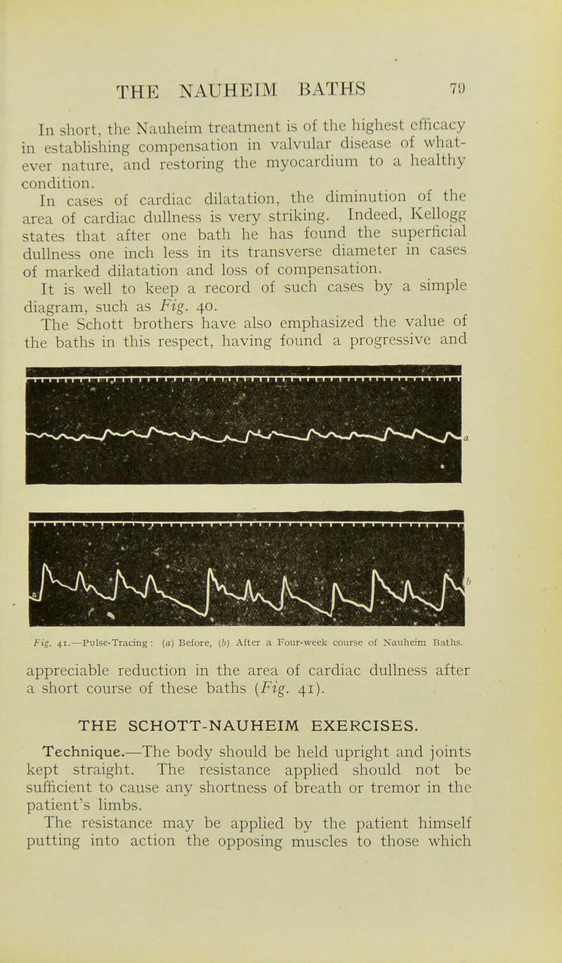 In short, the Nauheim treatment is of the highest efficacy in estabhshing compensation in valvular disease of what- ever nature, and restoring the myocardium to a healthy condition. In cases of cardiac dilatation, the diminution of the area of cardiac dullness is very striking. Indeed, Kellogg states that after one bath he has found the superficial dullness one inch less in its transverse diameter in cases of marked dilatation and loss of compensation. It is well to keep a record of such cases by a simple diagram, such as Fig. 40. The Schott brothers have also emphasized the value of the baths in this respect, having found a progressive and Fig. 41.—Pulse-Tradng: (a) Before, (6) After a Four-week course of Xauheim Baths. appreciable reduction in the area of cardiac dullness after a short course of these baths [Fig. 41). THE SCHOTT-NAUHEIM EXERCISES. Technique.—The body should be held upright and joints kept straight. The resistance applied should not be sufficient to cause any shortness of breath or tremor in the patient's limbs. The resistance may be applied by the patient himself putting into action the opposing muscles to those which