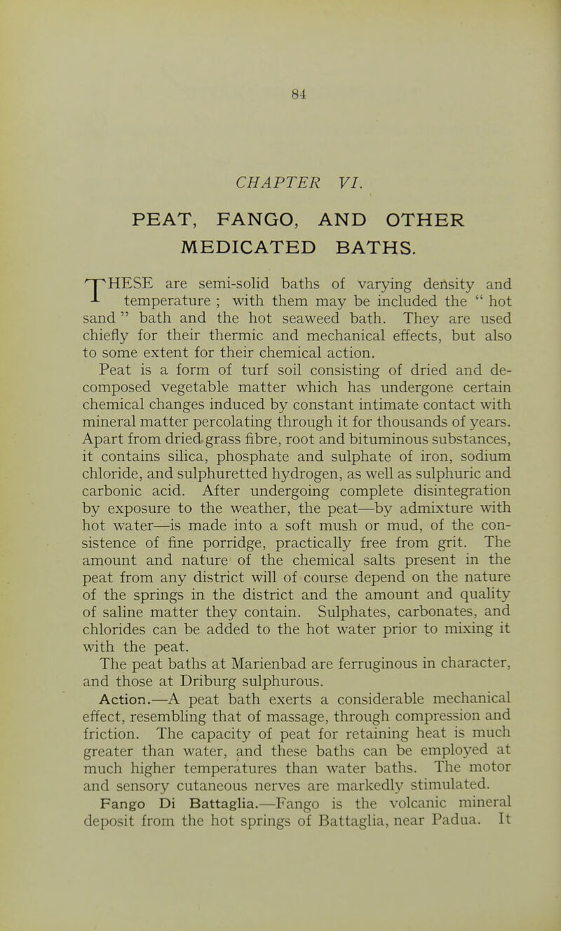 CHAPTER VI. PEAT, FANGO, AND OTHER MEDICATED BATHS. THESE are semi-solid baths of varying density and temperature ; with them may be included the  hot sand  bath and the hot seaweed bath. They are used chiefly for their thermic and mechanical effects, but also to some extent for their chemical action. Peat is a form of turf soil consisting of dried and de- composed vegetable matter which has undergone certain chemical changes induced by constant intimate contact with mineral matter percolating through it for thousands of years. Apart from dried grass fibre, root and bituminous substances, it contains silica, phosphate and sulphate of iron, sodium chloride, and sulphuretted hydrogen, as well as sulphuric and carbonic acid. After undergoing complete disintegration by exposure to the weather, the peat—by admixture with hot water—is made into a soft mush or mud, of the con- sistence of fine porridge, practically free from grit. The amount and nature of the chemical salts present in the peat from any district will of course depend on the nature of the springs in the district and the amount and quality of saline matter they contain. Sulphates, carbonates, and chlorides can be added to the hot water prior to mixing it with the peat. The peat baths at Marienbad are ferruginous in character, and those at Driburg sulphurous. Action.—A peat bath exerts a considerable mechanical effect, resembling that of massage, through compression and friction. The capacity of peat for retaining heat is much greater than water, and these baths can be emploj^ed at much higher temperatures than water baths. The motor and sensory cutaneous nerves are markedly stimulated. Fango Di Battaglia.—Fango is the volcanic mineral deposit from the hot springs of Battaglia, near Padua. It