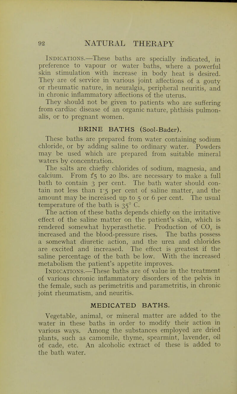 Indications.—These baths are specially indicated, in preference to vapour or water baths, where a powerful skin stimulation with increase in body heat is desired. They are of service in various joint affections of a gouty or rheumatic nature, in neuralgia, peripheral neuritis, and in chronic inflammatory affections of the uterus. They should not be given to patients who are suffering from cardiac disease of an organic nature, phthisis pulmon- alis, or to pregnant women. BRINE BATHS (Sool-Bader). These baths are prepared from water containing sodium chloride, or by adding saline to ordinary water. Powders may be used which are prepared from suitable mineral waters by concentration. The salts are chiefly chlorides of sodium, magnesia, and calcium. From ^5 to 20 lbs. are necessary to make a full bath to contain 3 per cent. The bath water should con- tain not less than 1-5 per cent of saline matter, and the amount may be increased up to 5 or 6 per cent. The usual temperature of the bath is 35° C. The action of these baths depends chiefly on the irritative effect of the saline matter on the patient's skin, which is rendered somewhat hypersesthetic. Production of CO^ is increased and the blood-pressure rises. The baths possess a somewhat diuretic action, and the urea and chlorides are excited and increased. The effect is greatest if the saline percentage of the bath be low. With the increased metabolism the patient's appetite improves. Indications.—These baths are of value in the treatment of various chronic inflammatory disorders of the pelvis in the female, such as perimetritis and parametritis, in chronic joint rheumatism, and neuritis. MEDICATED BATHS. Vegetable, animal, or mineral matter are added to the water in these baths in order to modify their action in various ways. Among the substances employed are dried plants, such as camomile, thyme, spearmint, lavender, oil of cade, etc. An alcoholic extract of these is added to the bath water.