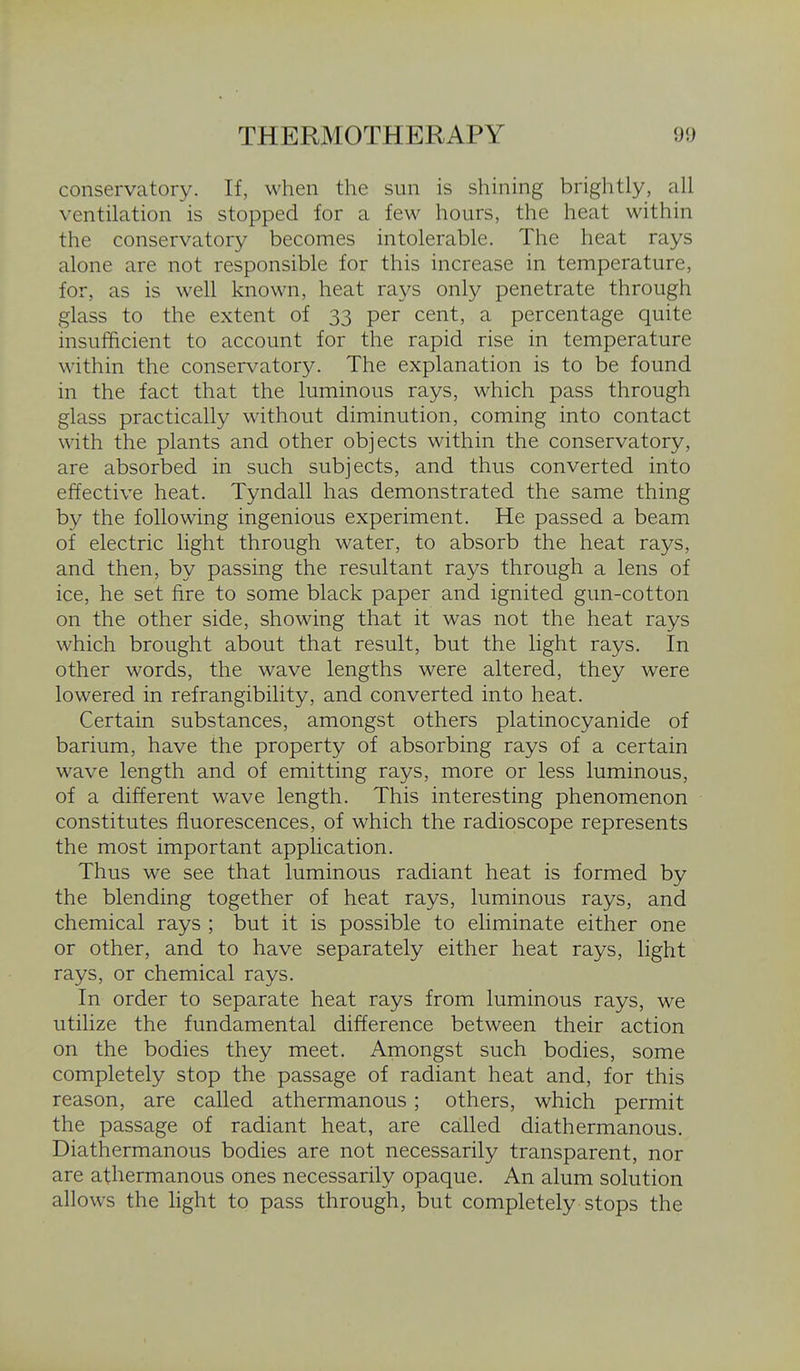 conservatory. If, M'hen the sun is shining brightly, all ventilation is stopped for a few hours, the heat within the conservatory becomes intolerable. The heat rays alone are not responsible for this increase in temperature, for, as is well known, heat rays only penetrate through glass to the extent of 33 per cent, a percentage quite insufficient to account for the rapid rise in temperature within the conservatory. The explanation is to be found in the fact that the luminous rays, which pass through glass practically without diminution, coming into contact with the plants and other objects within the conservatory, are absorbed in such subjects, and thus converted into effective heat. Tyndall has demonstrated the same thing by the following ingenious experiment. He passed a beam of electric light through water, to absorb the heat rays, and then, by passing the resultant rays through a lens of ice, he set fire to some black paper and ignited gun-cotton on the other side, showing that it was not the heat rays which brought about that result, but the light rays. In other words, the wave lengths were altered, they were lowered in refrangibility, and converted into heat. Certain substances, amongst others platinocyanide of barium, have the property of absorbing rays of a certain wave length and of emitting rays, more or less luminous, of a different wave length. This interesting phenomenon constitutes fluorescences, of which the radioscope represents the most important application. Thus we see that luminous radiant heat is formed by the blending together of heat rays, luminous rays, and chemical rays ; but it is possible to eliminate either one or other, and to have separately either heat rays, light rays, or chemical rays. In order to separate heat rays from luminous rays, we utilize the fundamental difference between their action on the bodies they meet. Amongst such bodies, some completely stop the passage of radiant heat and, for this reason, are called athermanous ; others, which permit the passage of radiant heat, are called diathermanous. Diathermanous bodies are not necessarily transparent, nor are athermanous ones necessarily opaque. An alum solution allows the light to pass through, but completely stops the