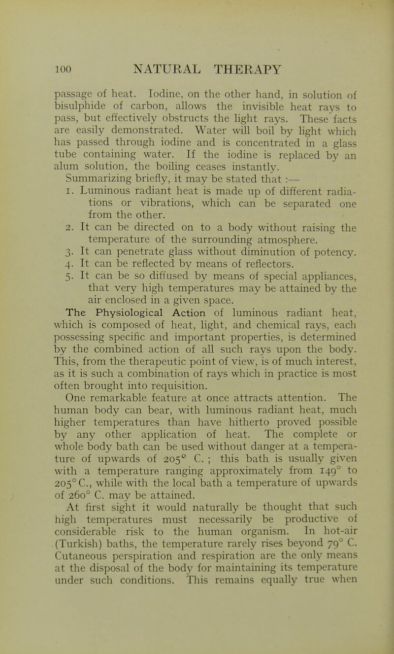 passage of heat. Iodine, on the other hand, in solution of bisulphide of carbon, allows the invisible heat rays to pass, but effectively obstructs the light rays. These facts are easily demonstrated. Water will boil by light which has passed through iodine and is concentrated in a glass tube containing water. If the iodine is replaced by an alum solution, the boiling ceases instantly. Summarizing briefly, it may be stated that :— 1. Luminous radiant heat is made up of different radia- tions or vibrations, which can be separated one from the other. 2. It can be directed on to a body without raising the temperature of the surrounding atmosphere. 3. It can penetrate glass without diminution of potency. 4. It can be reflected by means of reflectors. 5. It can be so diffused by means of special appliances, that very high temperatures may be attained by the air enclosed in a given space. The PhYsiological Action of luminous radiant heat, which is composed of heat, light, and chemical rays, each possessing specific and important properties, is determined by the combined action of all such rays upon the body. This, from the therapeutic point of view, is of much interest, as it is such a combination of rays which in practice is most often brought into requisition. One remarkable feature at once attracts attention. The human body can bear, with luminous radiant heat, much higher temperatures than have hitherto proved possible by any other application of heat. The complete or whole body bath can be used without danger at a tempera- ture of upwards of 205° C. ; this bath is usually given with a temperature ranging approximately from 149° to 205° C, while with the local bath a temperature of upwards of 260° C. may be attained. At first sight it would naturally be thought that such high temperatures must necessarily be productive of considerable risk to the human organism. In hot-air (Turkish) baths, the temperature rarely rises beyond 79° C. Cutaneous perspiration and respiration are the only means at the disposal of the body for maintaining its temperature under such conditions. This remains equally true when