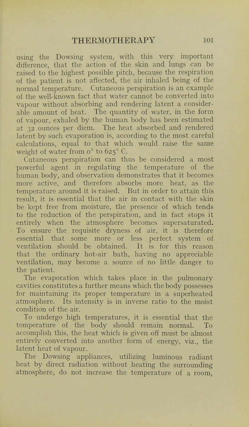 using the Dowsing system, with this very important difference, that the action of the skin and lungs can be raised to the highest possible pitch, because the respiration of the patient is not affected, the air inhaled being of the normal temperature. Cutaneous perspiration is an example of the well-known fact that water cannot be converted into vapour without absorbing and rendering latent a consider- able amount of heat. The quantity of water, in the form of vapour, exhaled by the human body has been estimated at 32 ounces per diem. The heat absorbed and rendered latent by such evaporation is, according to the most careful calculations, equal to that which would raise the same weight of water from 0° to 625° C. Cutaneous perspiration can thus be considered a most powerful agent in regulating the temperature of the human body, and observation demonstrates that it becomes more active, and therefore absorbs more heat, as the temperature around it is raised. But in order to attain this result, it is essential that the air in contact with the skin be kept free from moisture, the presence of which tends to the reduction of the perspiration, and in fact stops it entirely when the atmosphere becomes supersaturated. To ensure the requisite dryness of air, it is therefore essential that some more or less perfect system of ventilation should be obtained. It is for this reason that the ordinary hot-air bath, having no appreciable ventilation, may become a source of no little danger to the patient. The evaporation which takes place in the pulmonary cavities constitutes a further means which the body possesses for maintaining its proper temperature in a superheated atmosphere. Its intensity is in inverse ratio to the moist condition of the air. To undergo high temperatures, it is essential that the temperature of the body should remain normal. To accomplish this, the heat which is given off must be almost entirely converted into another form of energy, viz., the latent heat of vapour. The Dowsing appliances, utilizing luminous radiant heat by direct radiation without heating the surrounding atmosphere, do not increase the temperature of a room,