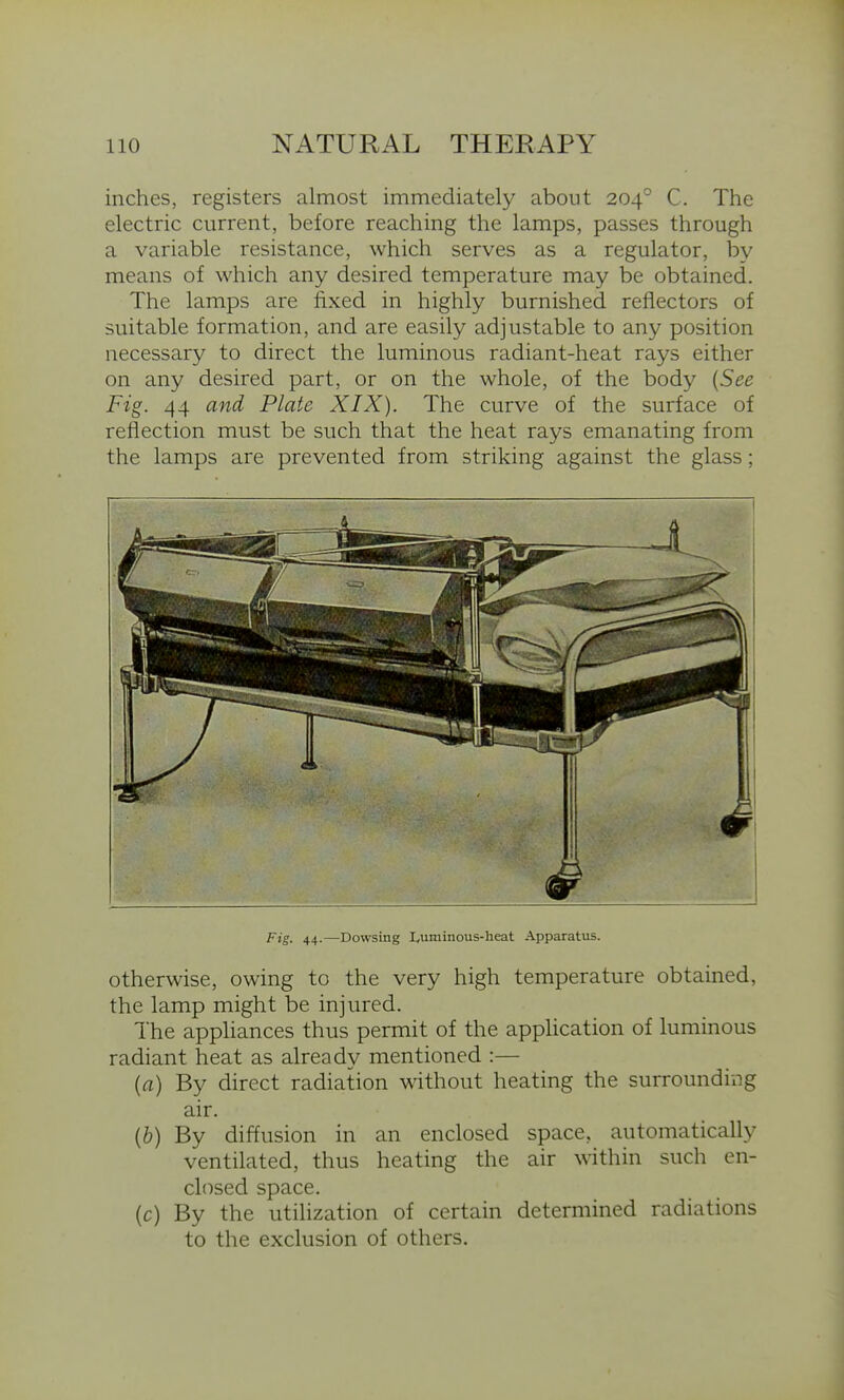 inches, registers almost immediately about 204° C. The electric current, before reaching the lamps, passes through a variable resistance, which serves as a regulator, by means of which any desired temperature may be obtained. The lamps are fixed in highly burnished reflectors of suitable formation, and are easily adjustable to any position necessary to direct the luminous radiant-heat rays either on any desired part, or on the whole, of the body {See Fig. 44 and Plate XIX). The curve of the surface of reflection must be such that the heat rays emanating from the lamps are prevented from striking against the glass; Fig. 44.—Dowsing I,uminous-heat Apparatus. otherwise, owing to the very high temperature obtained, the lamp might be injured. The appliances thus permit of the application of luminous radiant heat as already mentioned :— (a) By direct radiation without heating the surrounding air. (&) By diffusion in an enclosed space, automatically ventilated, thus heating the air within such en- closed space. (c) By the utilization of certain determined radiations to the exclusion of others.