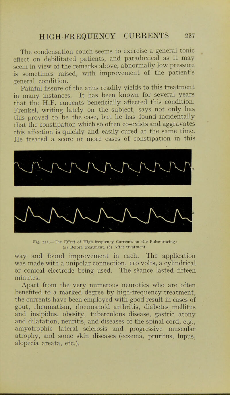 The condensation couch seems to exercise a general tonic effect on debihtated patients, and paradoxical as it may seem in view of the remarks above, abnormally low pressure is sometimes raised, with improvement of the patient's general condition. Painful lissure of the anus readily yields to this treatment in many instances. It has been known for several years that the H.F. currents beneficially affected this condition. Frenkel, writing lately on the subject, says not only has this proved to be the case, but he has found incidentally that the constipation which so often co-exists and aggravates this affection is quickly and easily cured at the same time. He treated a score or more cases of constipation in this Fig. 125.—The Effect of High-frequency Currents on the Pulse-tracing: (a) Before treatment, (b) After treatment. way and found improvement in each. The application was made with a unipolar connection, 110 volts, a cylindrical or conical electrode being used. The seance lasted fifteen minutes. Apart from the very numerous neurotics who are often benefited to a marked degree by high-frequency treatment, the currents have been employed with good result in cases of gout, rheumatism, rheumatoid arthritis, diabetes mellitus and insipidus, obesity, tuberculous disease, gastric atony and dilatation, neuritis, and diseases of the spinal cord, e.g.^ amyotrophic lateral sclerosis and progressive muscular atrophy, and some skin diseases (eczema, pruritus, lupus, alopecia areata, etc.).