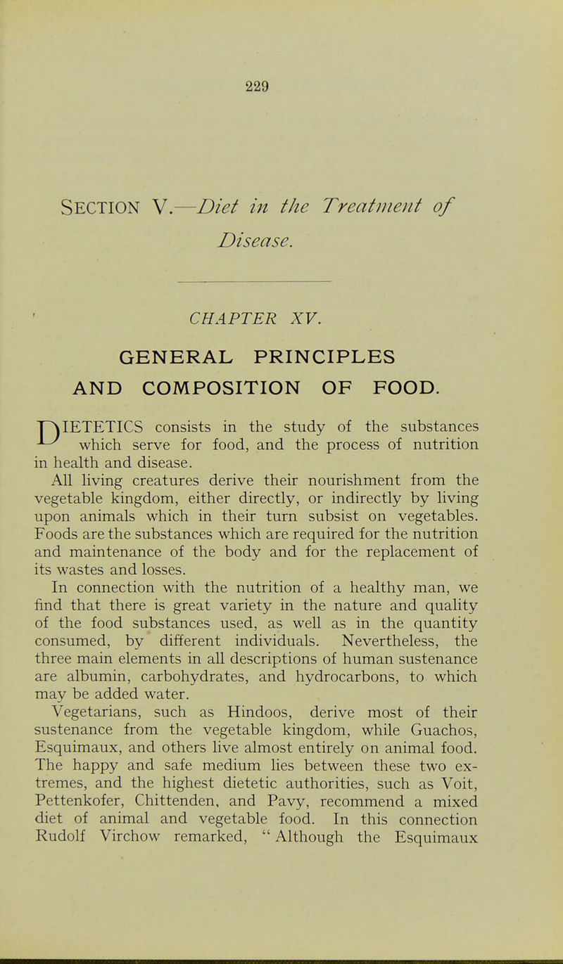 Section V.—Diet in the Treatinent of Disease. CHAPTER XV. GENERAL PRINCIPLES AND COMPOSITION OF FOOD. T^IETETICS consists in the study of the substances ^ which serve for food, and the process of nutrition in health and disease. All living creatures derive their nourishment from the vegetable kingdom, either directly, or indirectly by living upon animals which in their turn subsist on vegetables. Foods are the substances which are required for the nutrition and maintenance of the body and for the replacement of its wastes and losses. In connection with the nutrition of a healthy man, we find that there is great variety in the nature and quality of the food substances used, as well as in the quantity consumed, by different individuals. Nevertheless, the three main elements in all descriptions of human sustenance are albumin, carbohydrates, and hydrocarbons, to which may be added water. Vegetarians, such as Hindoos, derive most of their sustenance from the vegetable kingdom, while Guachos, Esquimaux, and others live almost entirely on animal food. The happy and safe medium lies between these two ex- tremes, and the highest dietetic authorities, such as Voit, Pettenkofer, Chittenden, and Pavy, recommend a mixed diet of animal and vegetable food. In this connection Rudolf Virchow remarked,  Although the Esquimaux