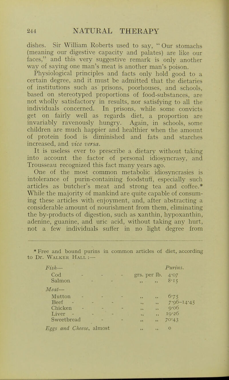 dishes. Sir William Roberts used to say,  Our stomachs (meaning our digestive capacity and palates) are like our faces, and this very suggestive remark is only another way of saying one man's meat is another man's poison. Physiological principles and facts only hold good to a certain degree, and it must be admitted that the dietaries of institutions such as' prisons, poorhouses, and schools, based on stereotyped proportions of food-substances, are not wholly satisfactory in results, nor satisfying to all the individuals concerned. In prisons, while some convicts get on fairly well as regards diet, a proportion are invariably ravenously hungry. Again, in schools, some children are much happier and healthier when the amount of protein food is diminished and fats and starches increased, and vice versa. It is useless ever to prescribe a dietary without taking into account the factor of personal idiosyncrasy, and Trousseau recognized this fact many years ago. One of the most common metabolic idiosyncrasies is intolerance of purin-containing foodstuff, especially such articles as butcher's meat and strong tea and coffee.* While the majority of mankind are quite capable of consum- ing these articles with enjoyment, and, after abstracting a considerable amount of nourishment from them, eliminating the by-products of digestion, such as xanthin, hypoxanthin, adenine, guanine, and uric acid, without taking any hurt, not a few individuals suffer in no light degree from * Free and bound purins in common articles of diet, according to Dr. Walker Hall :— Fish— Pitrins. Cod . . . grs. per lb. 4-07 Salmon 8-15 Meat— Mutton 675 Beef 7-96-I4-45 Chicken 9o6 Liver 19-26 Sweetbread V 70-43 Eggs and Cheese, almost 0