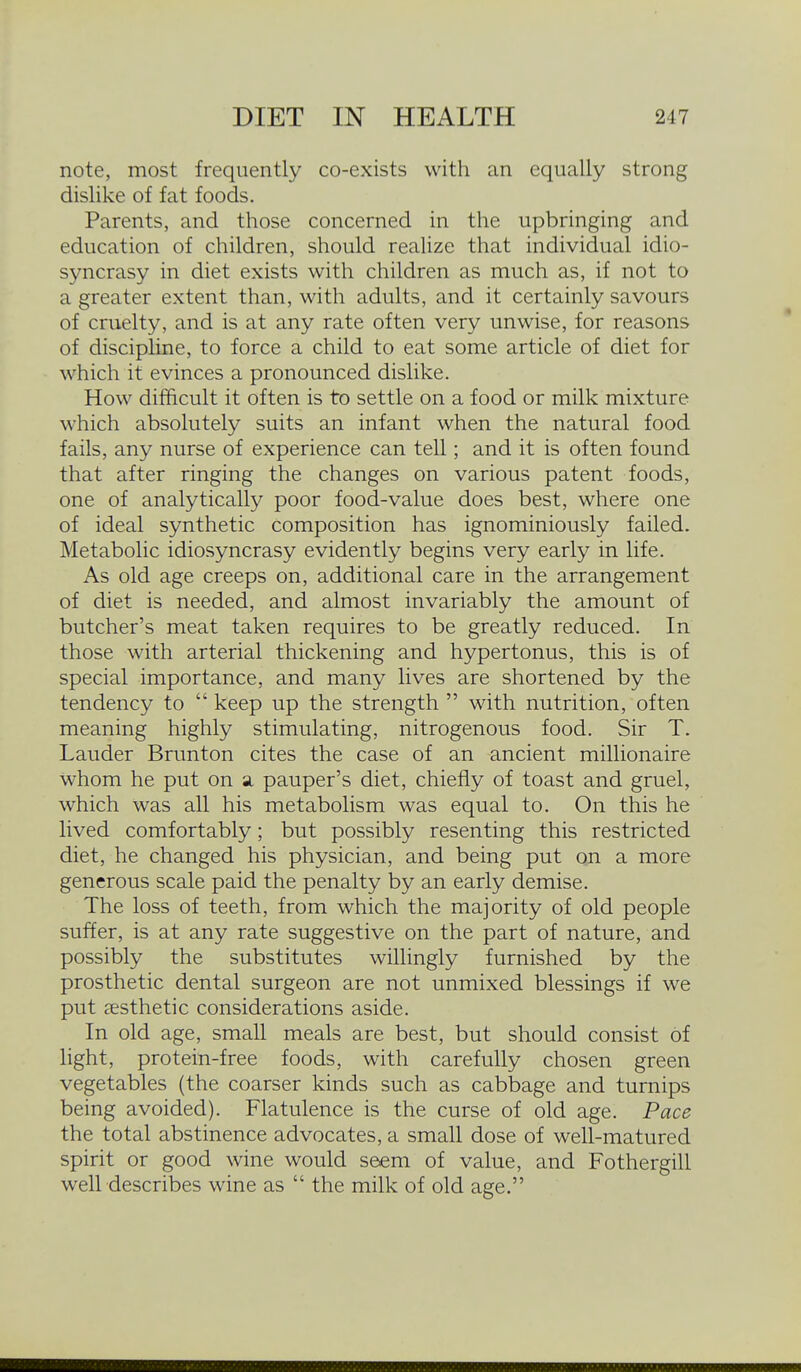 note, most frequently co-exists with an equally strong dislike of fat foods. Parents, and those concerned in the upbringing and education of children, should realize that individual idio- syncrasy in diet exists with children as much as, if not to a greater extent than, with adults, and it certainly savours of cruelty, and is at any rate often very unwise, for reasons of discipline, to force a child to eat some article of diet for which it evinces a pronounced dislike. How difficult it often is to settle on a food or milk mixture which absolutely suits an infant when the natural food fails, any nurse of experience can tell; and it is often found that after ringing the changes on various patent foods, one of analytically poor food-value does best, where one of ideal synthetic composition has ignominiously failed. Metabolic idiosyncrasy evidently begins very early in life. As old age creeps on, additional care in the arrangement of diet is needed, and almost invariably the amount of butcher's meat taken requires to be greatly reduced. In those with arterial thickening and hypertonus, this is of special importance, and many lives are shortened by the tendency to  keep up the strength  with nutrition, often meaning highly stimulating, nitrogenous food. Sir T. Lauder Brunton cites the case of an ancient millionaire whom he put on a. pauper's diet, chiefly of toast and gruel, which was all his metabolism was equal to. On this he lived comfortably; but possibly resenting this restricted diet, he changed his physician, and being put on a more generous scale paid the penalty by an early demise. The loss of teeth, from which the majority of old people suffer, is at any rate suggestive on the part of nature, and possibly the substitutes willingly furnished by the prosthetic dental surgeon are not unmixed blessings if we put aesthetic considerations aside. In old age, small meals are best, but should consist of light, protein-free foods, with carefully chosen green vegetables (the coarser kinds such as cabbage and turnips being avoided). Flatulence is the curse of old age. Pace the total abstinence advocates, a small dose of well-matured spirit or good wine would seem of value, and Fothergill well describes wine as  the milk of old age.