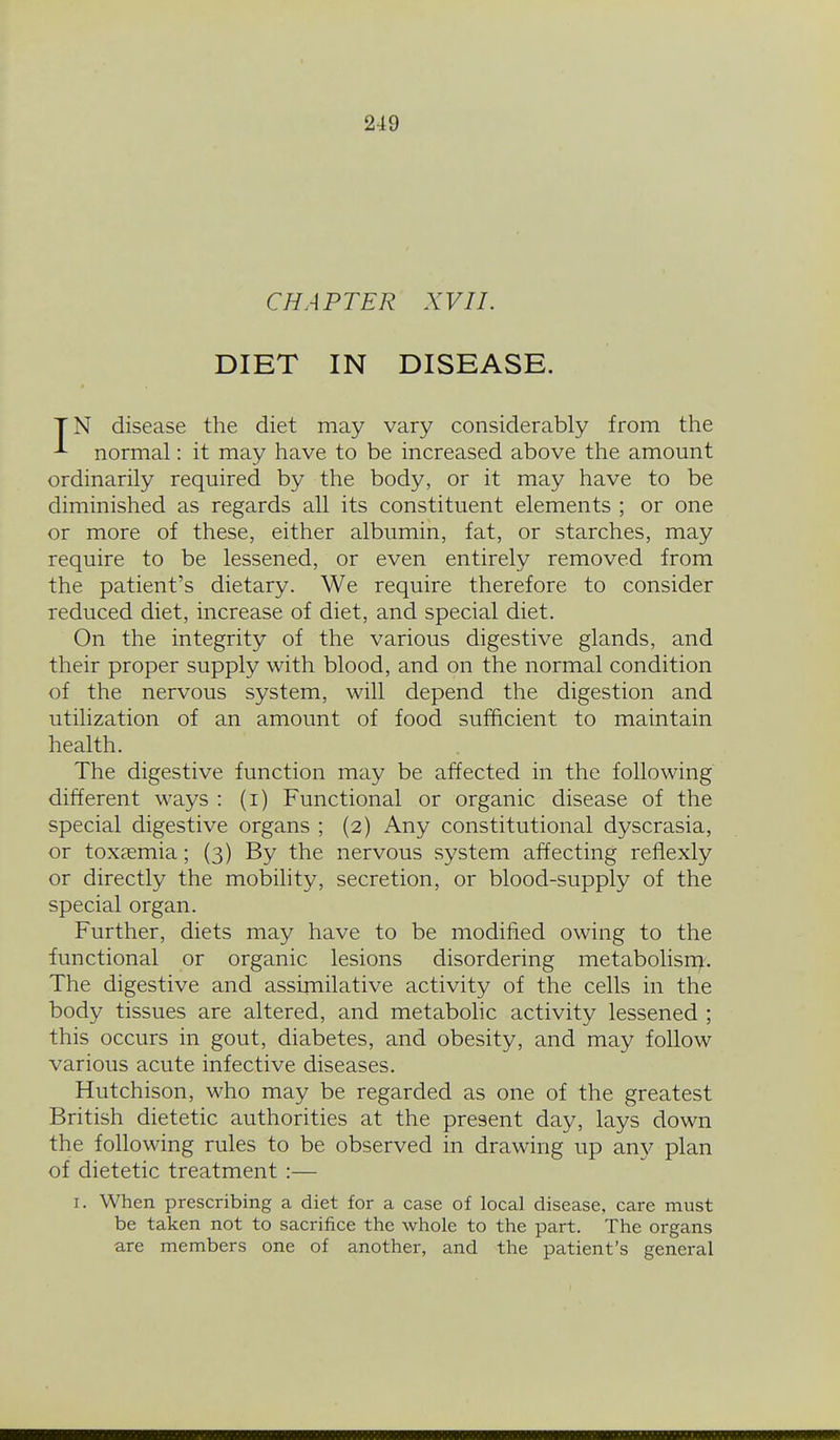 CHAPTER XVII. DIET IN DISEASE. TN disease the diet may vary considerably from the ^ normal: it may have to be increased above the amount ordinarily required by the body, or it may have to be diminished as regards all its constituent elements ; or one or more of these, either albumin, fat, or starches, may require to be lessened, or even entirely removed from the patient's dietary. We require therefore to consider reduced diet, increase of diet, and special diet. On the integrity of the various digestive glands, and their proper supply with blood, and on the normal condition of the nervous system, will depend the digestion and utilization of an amount of food sufficient to maintain health. The digestive function may be affected in the following different ways : (i) Functional or organic disease of the special digestive organs ; (2) Any constitutional dyscrasia, or toxfemia; (3) By the nervous system affecting reflexly or directly the mobility, secretion, or blood-supply of the special organ. Further, diets may have to be modified owing to the functional or organic lesions disordering metabolisn^. The digestive and assimilative activity of the cells in the body tissues are altered, and metabolic activity lessened ; this occurs in gout, diabetes, and obesity, and may follow various acute infective diseases. Hutchison, M^ho may be regarded as one of the greatest British dietetic authorities at the present day, lays down the following rules to be observed in drawing up any plan of dietetic treatment :— I. When prescribing a diet for a case of local disease, care must be taken not to sacrifice the whole to the part. The organs are members one of another, and the patient's general