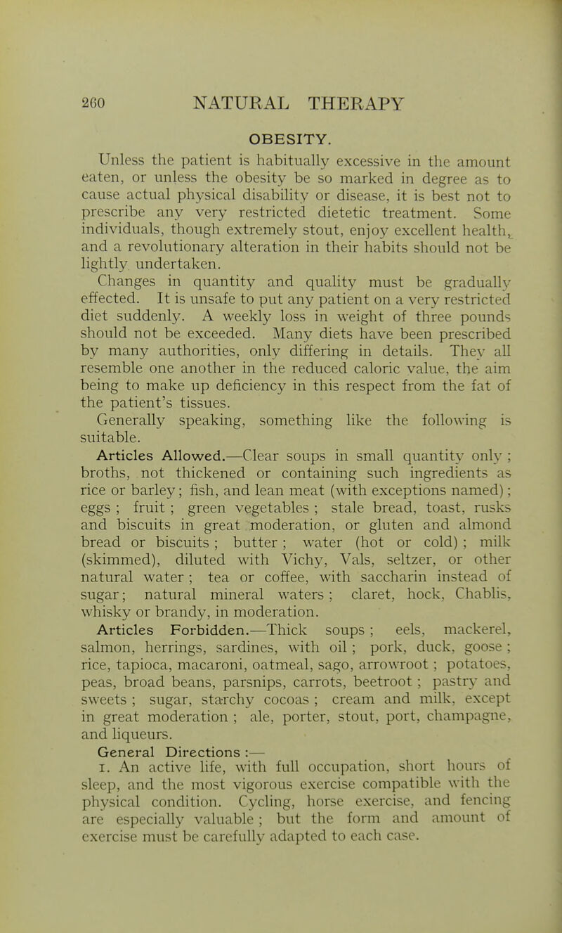 OBESITY. Unless the patient is habitually excessive in the amount eaten, or unless the obesity be so marked in degree as to cause actual physical disability or disease, it is best not to prescribe any very restricted dietetic treatment. Some individuals, though extremely stout, enjoy excellent healthj_ and a revolutionary alteration in their habits should not be lightly undertaken. Changes in quantity and quality must be gradually effected. It is unsafe to put any patient on a very restricted diet suddenly. A weekly loss in weight of three pounds should not be exceeded. Many diets have been prescribed by many authorities, only differing in details. They all resemble one another in the reduced caloric value, the aim being to make up deficiency in this respect from the fat of the patient's tissues. Generally speaking, something like the following is suitable. Articles Allowed.—Clear soups in small quantity only ; broths, not thickened or containing such ingredients as rice or barley; fish, and lean meat (with exceptions named); eggs ; fruit ; green vegetables ; stale bread, toast, rusks and biscuits in great moderation, or gluten and almond bread or biscuits ; butter; water (hot or cold) ; milk (skimmed), diluted with Vichy, Vals, seltzer, or other natural water ; tea or coffee, with saccharin instead of sugar; natural mineral waters; claret, hock, Chablis, whisky or brandy, in moderation. Articles Forbidden.—Thick soups ; eels, mackerel, salmon, herrings, sardines, with oil; pork, duck, goose ; rice, tapioca, macaroni, oatmeal, sago, arrowroot; potatoes, peas, broad beans, parsnips, carrots, beetroot; pastry and sweets ; sugar, starchy cocoas ; cream and milk, except in great moderation ; ale, porter, stout, port, champagne, and liqueurs. General Directions :— I. An active life, with full occupation, short hours of sleep, and the most vigorous exercise compatible with the physical condition. Cycling, horse exercise, and fencing are especially valuable ; but the form and amount of exercise must be carefully adapted to each case.
