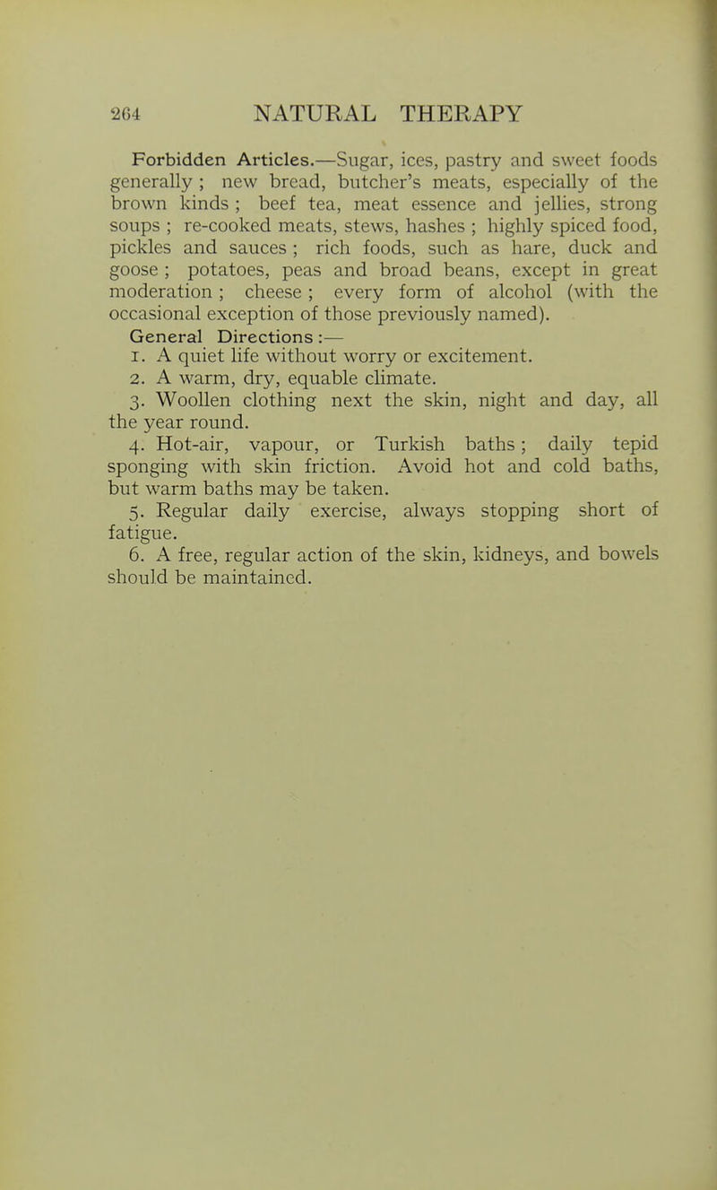 Forbidden Articles.—Sugar, ices, pastry and sweet foods generally ; new bread, butcher's meats, especially of the brown kinds ; beef tea, meat essence and jellies, strong soups ; re-cooked meats, stews, hashes ; highly spiced food, pickles and sauces ; rich foods, such as hare, duck and goose ; potatoes, peas and broad beans, except in great moderation; cheese ; every form of alcohol (with the occasional exception of those previously named). General Directions:— 1. A quiet life without worry or excitement. 2. A warm, dry, equable climate. 3. Woollen clothing next the skin, night and day, all the year round. 4. Hot-air, vapour, or Turkish baths; daily tepid sponging with skin friction. xA.void hot and cold baths, but warm baths may be taken. 5. Regular daily exercise, always stopping short of fatigue. 6. A free, regular action of the skin, kidneys, and bowels should be maintained.