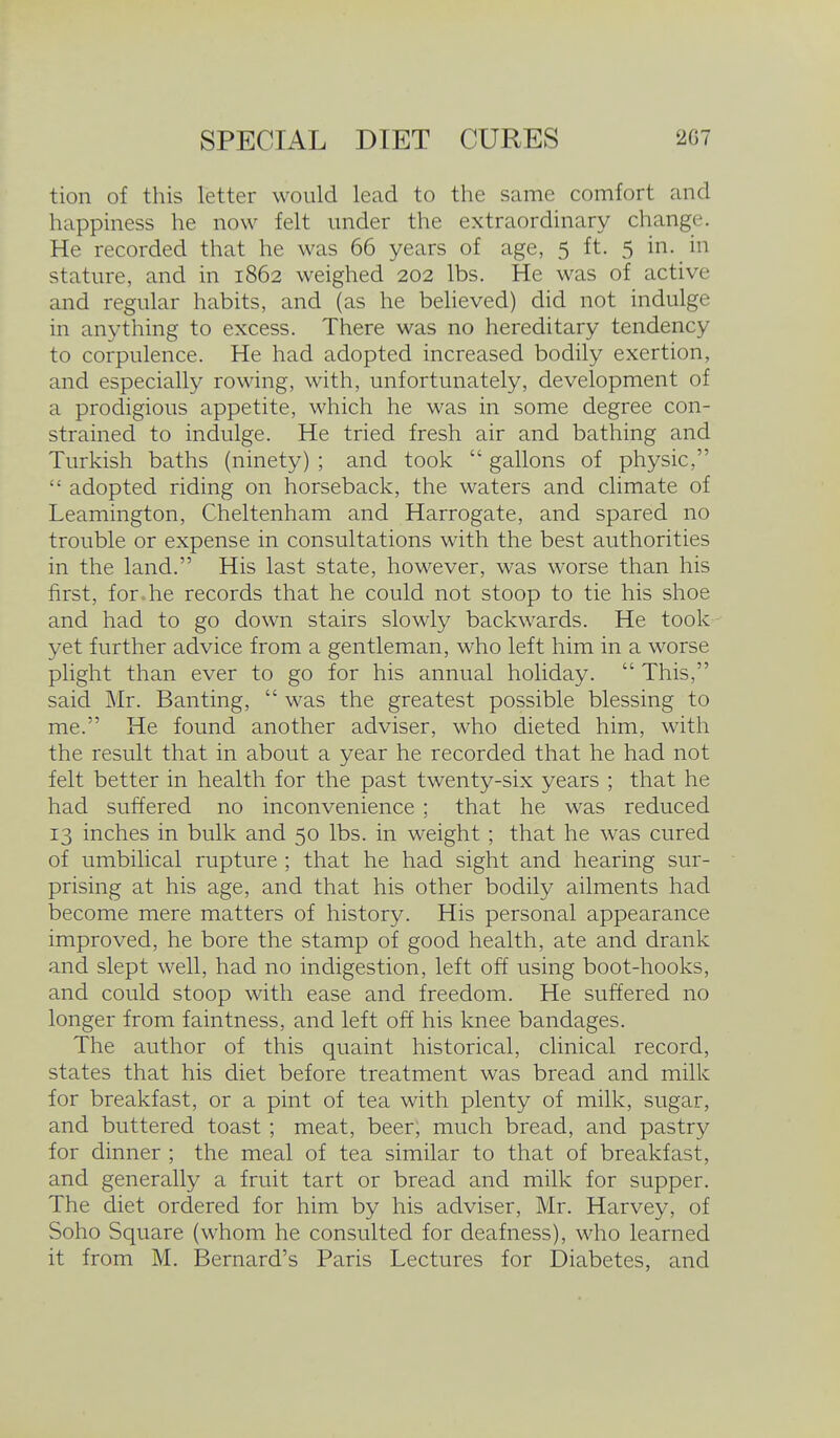 tion of this letter would lead to the same comfort and happmess he now felt under the extraordinary change. He recorded that he was 66 years of age, 5 ft. 5 in. in stature, and in 1862 weighed 202 lbs. He was of active and regular habits, and (as he believed) did not indulge in anything to excess. There was no hereditary tendency to corpulence. He had adopted increased bodily exertion, and especially rowing, with, unfortunately, development of a prodigious appetite, which he was in some degree con- strained to indulge. He tried fresh air and bathing and Turkish baths (ninety) ; and took  gallons of physic,  adopted riding on horseback, the waters and climate of Leamington, Cheltenham and Harrogate, and spared no trouble or expense in consultations with the best authorities in the land. His last state, however, was worse than his first, for.he records that he could not stoop to tie his shoe and had to go down stairs slowly backwards. He took yet further advice from a gentleman, who left him in a worse plight than ever to go for his annual holiday.  This, said Mr. Banting,  was the greatest possible blessing to me. He found another adviser, who dieted him, with the result that in about a year he recorded that he had not felt better in health for the past twenty-six years ; that he had suffered no inconvenience ; that he was reduced 13 inches in bulk and 50 lbs. in weight ; that he was cured of umbilical rupture ; that he had sight and hearing sur- prising at his age, and that his other bodily ailments had become mere matters of history. His personal appearance improved, he bore the stamp of good health, ate and drank and slept well, had no indigestion, left off using boot-hooks, and could stoop with ease and freedom. He suffered no longer from faintness, and left off his knee bandages. The author of this quaint historical, clinical record, states that his diet before treatment was bread and milk for breakfast, or a pint of tea with plenty of milk, sugar, and buttered toast; meat, beer, much bread, and pastry for dinner ; the meal of tea similar to that of breakfast, and generally a fruit tart or bread and milk for supper. The diet ordered for him by his adviser, Mr. Harvey, of Soho Square (whom he consulted for deafness), who learned it from M. Bernard's Paris Lectures for Diabetes, and