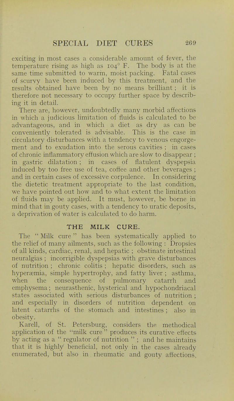 exciting in most cases a considerable amount of fever, the temperature rising as high as 104° F. The body is at the same time submitted to warm, moist packing. Fatal cases of scurvy have been induced by this treatment, and the results obtained have been by no means brilliant ; it is therefore not necessary to occupy further space by describ- ing it in detail. There are, however, undoubtedly many morbid affections in which a judicious limitation of fluids is calculated to be advantageous, and in which a diet as dry as can be conveniently tolerated is advisable. This is the case in circulatory disturbances with a tendency to venous engorge- ment and to exudation into the serous cavities ; in cases of chronic inflammatory effusion which are slow to disappear ; in gastric dilatation ; in cases of flatulent dyspepsia induced by too free use of tea, coffee and other beverages ; and in certain cases of excessive corpulence. In considering the dietetic treatment appropriate to the last condition, we have pointed out how and to what extent the limitation of fluids may be applied. It must, however, be borne in mind that in gouty cases, with a tendency to uratic deposits, a deprivation of water is calculated to do harm. THE MILK CURE. The  Milk cure  has been systematically applied to the relief of many ailments, such as the following : Dropsies of all kinds, cardiac, renal, and hepatic ; obstinate intestinal neuralgias ; incorrigible dyspepsias with grave disturbances of nutrition ; chronic colitis ; hepatic disorders, such as hypersemia, simple hypertrophy, and fatty liver ; asthma, when the consequence of pulmonary catarrh and emphysema; neurasthenic, hysterical and hypochondriacal states associated with serious disturbances of nutrition ; and especially in disorders of nutrition dependent on latent catarrhs of the stomach and intestines; also in obesity. Karell, of St. Petersburg, considers the methodical application of the milk cure produces its curative effects by acting as a  regulator of nutrition  ; and he maintains that it is highly beneficial, not only in the cases already enumerated, but also in rheumatic and gouty affections.