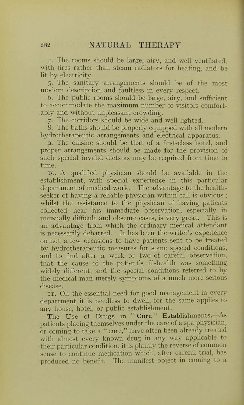 4. The rooms should be large, airy, and well ventilated, with fires rather than steam radiators for heating, and be lit by electricity. 5. The sanitary arrangements should be of the most modern description and faultless in every respect. 6. The pubhc rooms should be large, airy, and sufficient to accommodate the maximum number of visitors comfort- ably and without unpleasant crowding. 7. The corridors should be wide and well lighted. 8. The baths should be properly equipped with all modern hydrotherapeutic arrangements and electrical apparatus. 9. The cuisine should be that of a first-class hotel, and proper arrangements should be made for the provision of such special invalid diets as may be required from time to time. 10. A qualified physician should be available in the establishment, with special experience in this particular department of medical work. The advantage to the health- seeker of having a reliable physician within call is obvious ; whilst the assistance to the physician of having patients collected near his immediate observation, especially in unusually difficult and obscure cases, is very great. This is an advantage from which the ordinary medical attendant is necessarily debarred. It has been the writer's experience on not a few occasions to have patients sent to be treated by hydrotherapeutic measures for some special conditions, and to find after a week or two of careful observation, that the cause of the patient's ill-health was something widely different, and the special conditions referred to by the medical man merely symptoms of a much more serious disease. 11. On the essential need for good management in every department it is needless to dwell, for the same applies to any house, hotel, or pubhc establishment. The Use of Drugs in Cure Establishments.—As patients placing themselves under the care of a spa physician, or coming to take a  cure, have often been already treated with almost every known drug in any way apphcable to their particular condition, it is plainly the reverse of common sense to continue medication which, after careful trial, has produced no benefit. The manifest object in coming to a