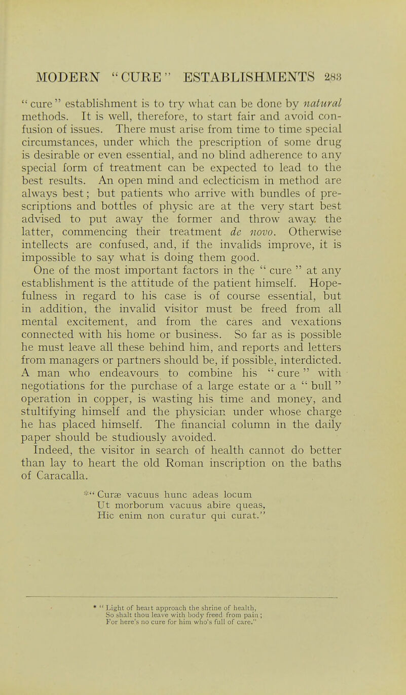  cure establishment is to try what can be done by natural methods. It is well, therefore, to start fair and avoid con- fusion of issues. There must arise from time to time special circumstances, under which the prescription of some drug is desirable or even essential, and no blind adherence to any special form of treatment can be expected to lead to the best results. An open mind and eclecticism in method are always best; but patients who arrive with bundles of pre- scriptions and bottles of physic are at the very start best advised to put away the former and throw away the latter, commencing their treatment de novo. Otherwise intellects are confused, and, if the invalids improve, it is impossible to say what is doing them good. One of the most important factors in the  cure  at any establishment is the attitude of the patient himself. Hope- fulness in regard to his case is of course essential, but in addition, the invalid visitor must be freed fromi all mental excitement, and from the cares and vexations connected with his home or business. So far as is possible he must leave all these behind him, and reports and letters from managers or partners should be, if possible, interdicted. A man who endeavours to combine his  cure with negotiations for the purchase of a large estate or a  bull  operation in copper, is wasting his time and money, and stultifying himself and the physician under whose charge he has placed himself. The financial column in the daily paper should be studiously avoided. Indeed, the visitor in search of health cannot do better than lay to heart the old Roman inscription on the baths of Caracalla. Curse vacuus hunc adeas locum Ut morborum vacuus abire queas, Hie enim non cviratur qui curat.  Light of heatt approach the shrine of health, So shalt thou leave with body freed from pain ; For here's no cure for him who's full of care.