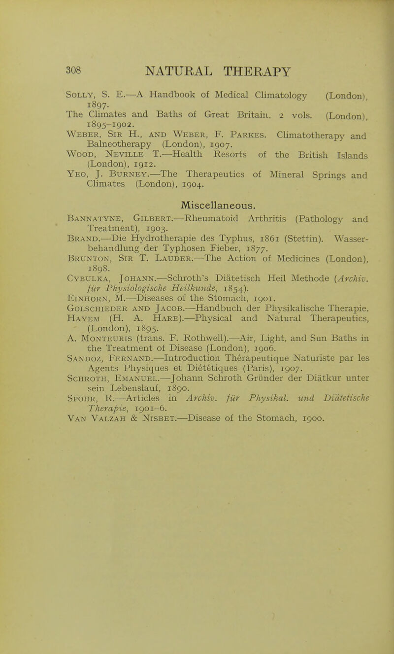 Solly, S. E.—A Handbook of Medical Climatology (London), 1897. The Climates and Baths of Great Britain. 2 vols. (London), I895-1902. Weber, Sir H., and Weber, F. Parkes. Climatotherapy and Balneotherapy (London), 1907. Wood, Neville T.—Health Resorts of the British Islands (London), 1912. Yeo, J. BuRNEY.—The Therapeutics of Mineral Springs and Climates (London), 1904. Miscellaneous. Bannatyne, Gilbert.—Rheumatoid Arthritis (Pathology and Treatment), 1903. Brand.—Die Hydrotherapie des Typhus, 1861 (Stettin). Wasser- behandlung der Typhosen Fieber, 1877. Brunton, Sir T. Lauder.—The Action of Medicines (London), 1898. Cybulka, Johann.—Schroth's Diatetisch Heil Methode {Archiv. fiir Physiologische Heilktinde, 1854). Einhorn, M.—Diseases of the Stomach, 1901. Golschieder and Jacob.—Handbuch der Physikalische Therapie. Hayem (H. a. Hare).—Physical and Natural Therapeutics, (London), 1895. A. Monteuris (trans. F. Rothwell).—Air, Light, and Sun Baths in the Treatment of Disease (London), 1906. Sandoz, Fernand.—Introduction Therapeutique Naturiste par les Agents Physiques et Dietetiques (Paris), 1907. ScHROTH, Emanuel.—Johann Scliroth Griinder der Diatkur unter sein Lebenslauf, 1890. Spohr, R.—Articles in Archiv. fiir Physikal. iind Di'dteiische Therapie, 1901-6. Van Valzah & Nisbet.—Disease of the Stomach, 1900.