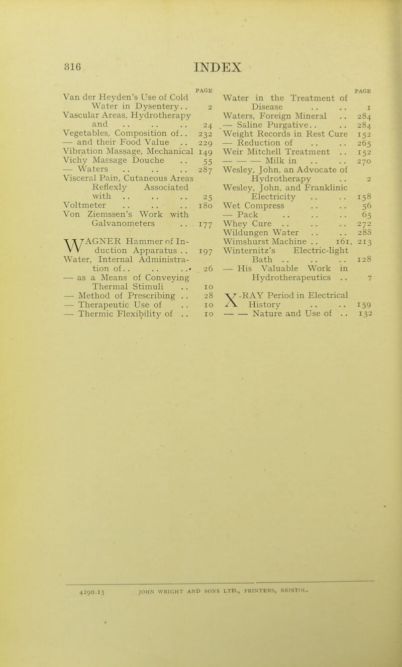 Van der Heyden's Use of Cold Water in Dysentery.. Vascular Areas, Hydrotherapy and Vegetables, Composition of. . — and their Food Value Vibration Massage, Mechanical Vichy Massage Douche — Waters Visceral Pain, Cutaneous Areas Reflexly Associated with Voltmeter . . .. Von Ziemssen's Work with Galvanometers WAGNER Hammer nf In- duction Apparatus . . Water, Internal Administra- tion of.. — as a Means of Conveying Thermal Stimuli — Method of Prescribing . . —• Therapeutic Use of — Thermic Flexibility of . . PAGE Water in the Treatment of PAGE 2 Disease I Waters, Foreign Mineral 284 .— Saline Purgative.. 284 232 Weight Records in Rest Cure 152 229 — Reduction of 265 149 Weir Mitchell Treatment .. 152 55 Milk in 270 287 TTT 1 T t A 1 1 C Wesley, John, an Advocate of Hydrotherapy 2 Wesley, John, and Franklinic 25 Electricity 158 180 Wet Compress 56 — Pack 65 177 Whey Cure 272 Wildungen Water 28S Wimshurst Machine .. 161, 213 197 Winternitz's Electric-light Bath 128 26 — His Valuable Work in 10 28 10 10 X Hydrotherapeutics .. RAY Period in Electrical History — Nature and Use of .. 159 132 4290.13 JOHN WRIGHT AND SONS LTD., PRINTERS, liRISTOL.