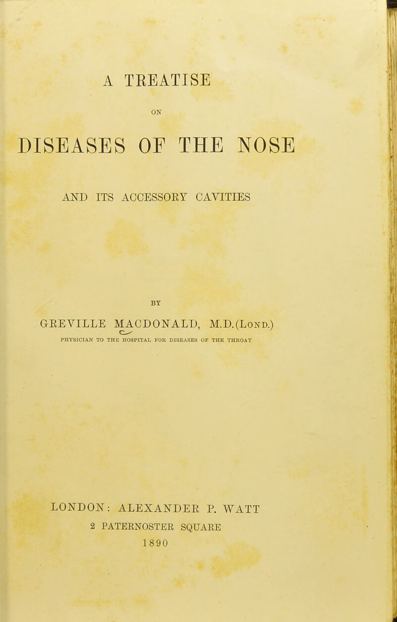 A TREATISE ON DISEASES OF THE NOSE AND ITS ACCESSORY CAVITIES GEEVILLE MACDONALD, M.D.(Lond.) PHYSICLAN TO THE HOSPITAL FOR DISEASES OF THE THROAT LONDON: ALEXANDER P. WATT 2 PATERNOSTER SQUARE 1890