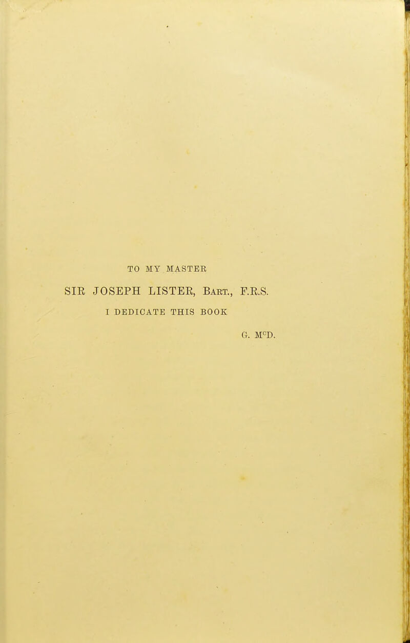 TO MY MASTER SIR JOSEPH LISTER, Bart., F.R.S. I DEDICATE THIS BOOK G. M^D.