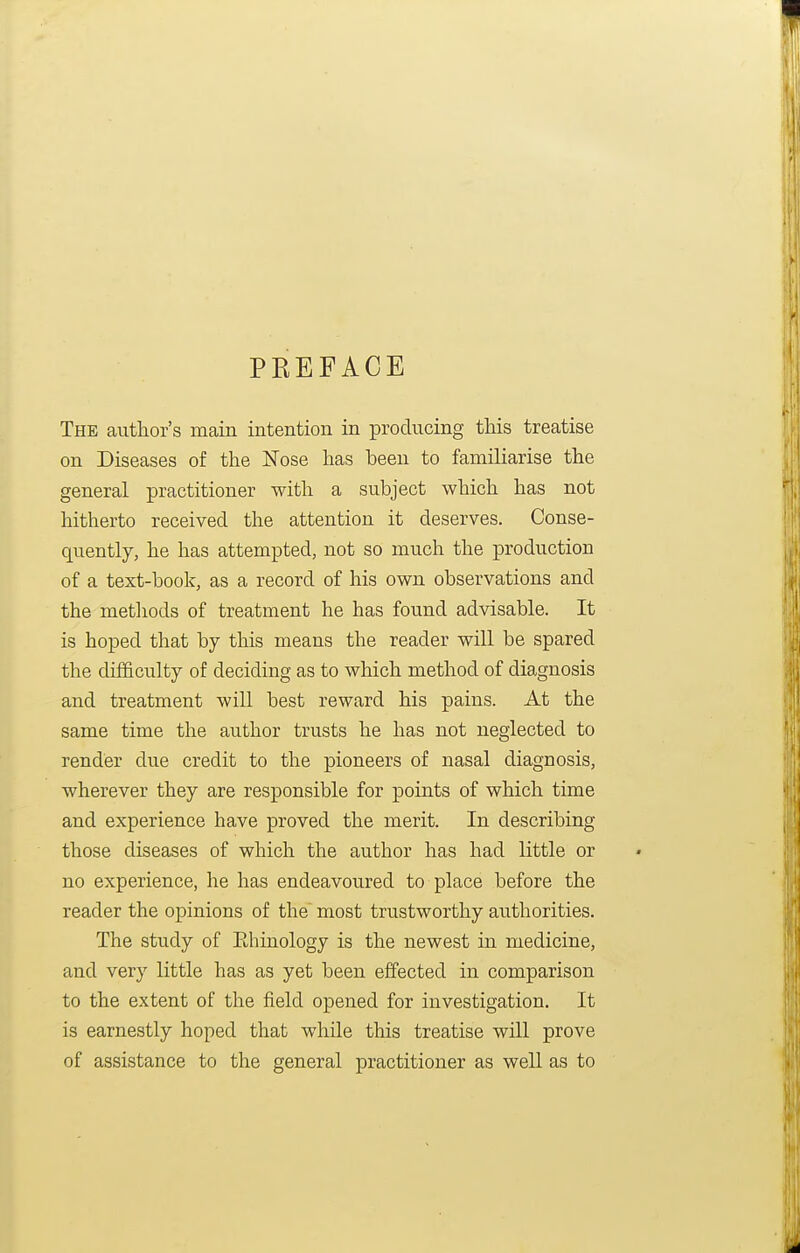 PKEFACE The author's main intention in producing this treatise on Diseases of the Nose has been to familiarise the general practitioner with a subject which has not hitherto received the attention it deserves. Conse- quently, he has attempted, not so much the production of a text-book, as a record of his own observations and the metliods of treatment he has found advisable. It is hoped that by this means the reader will be spared the difficulty of deciding as to which method of diagnosis and treatment will best reward his pains. At the same time the author trusts he has not neglected to render due credit to the pioneers of nasal diagnosis, wherever they are responsible for points of which time and experience have proved the merit. In describing those diseases of which the author has had little or no experience, he has endeavoured to place before the reader the opinions of the most trustworthy authorities. The study of Ehinology is the newest in medicine, and very little has as yet been effected in comparison to the extent of the field opened for investigation. It is earnestly hoped that while this treatise will prove of assistance to the general practitioner as well as to