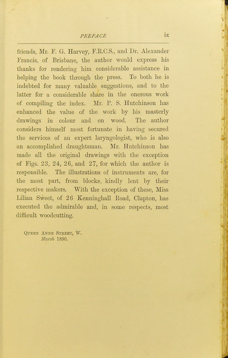 friends, Mr. F. G. Harvey, r.E.C.S., and Dr. Alexander Francis, of Brisbane, the author would express his thanks for rendering; him considerable assistance in helping the book through the press. To both he is indebted for many valuable suggestions, and to the latter for a considerable share in the onerous work of compiling the index. Mr. P. S. Hutchinson has enhanced the value of the work by his masterly drawings in colour and on wood. The author considers himself most fortunate in having secured the services of an expert laryngologist, who is also an accomplished draughtsman. Mr. Hutchinson has made all the original drawings with the exception of Figs. 23, 24, 26, and 27, for which the author is responsible. The illustrations of instruments are, for the most part, from blocks, kindly lent by their respective makers. With the exception of these, Miss Lilian Sweet, of 26 Kenninghall Eoad, Clapton, has executed the admirable and, in some respects, most difficult woodcutting. Queen Anne Street, W. March 1890.