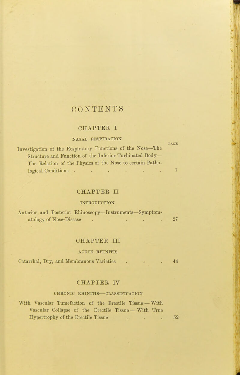 CONTENTS CHAPTER I NASAL KESPIRATION PAGE Investigation of the Kespiratory Functions of tlie Nose—The Structure and Function of the Inferior Turbinated Body— The Relation of the Physics of the Nose to certain Patho- logical Conditions ...... 1 CHAPTER II INTRODUCTION Anterior and Posterior Rhinoscopy—Instruments—Symptom- atology of Nose-Disease .... .27 CHAPTER III ACUTE RHINITIS Catarrhal, Dry, and Membranous Varieties . . .44 CHAPTER IV CHRONIC RHINITIS—CLASSIFICATION With Vascular Tumefaction of the Erectile Tissue — With Vascular Collapse of the Erectile Tissue — With True Hypertrophy of the Erectile Tissue . . .52
