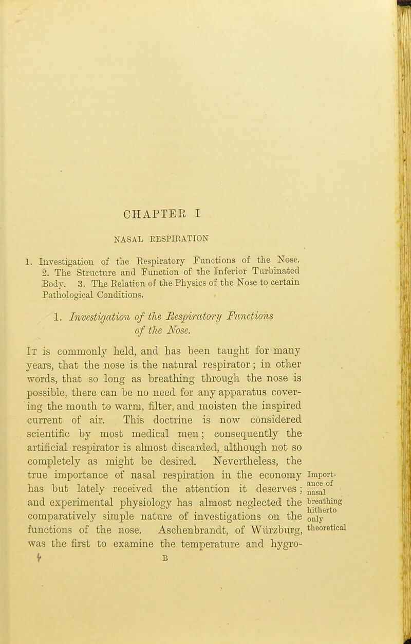 NASAL EESPIRATION 1. Investigation of the Respiratory Functions of the Nose. 2. The Structure and Function of the Inferior Turbinated Body. 3. The Relation of the Physics of the Nose to certain Pathological Conditions. 1. Investigation of the Bespiratory Functions of the Nose. It is commonly held, and has been taught for many years, that the nose is the natural respirator; in other words, that so long as breathing through the nose is possible, there can be no need for any apparatus cover- ing the mouth to warm, filter, and moisten the inspired current of air. This doctrine is now considered scientific by most medical men; consequently the artificial respirator is almost discarded, although not so completely as might be desired. Nevertheless, the true importance of nasal respiration in the economy import- has but lately received the attention it deserves; uasai° and experimental physiology has almost neglected the breathing comparatively simple nature of investigations on the only functions of the nose. Aschenbrandt, of Wiirzburg, theoretical was the first to examine the temperature and hygro- V B