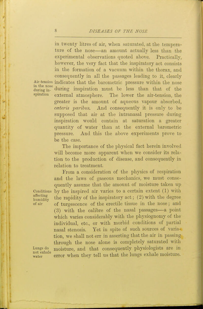 iu twenty litres of air, when saturated, at the tempera- ture of the nose—an amount actually less than the experimental observations quoted above. Practically, however, the very fact that the inspiratory act consists in the formation of a vacuum within the thorax, and consequently in all the passages leading to it, clearly ^^th^°^^° indicates that the barometric pressure within the nose during in- during inspiration must be less than that of the spiration external atmosphere. The lower the air-tension, the greater is the amount of aqueous vapour absorbed, cceteris ^;an&?(s. And consequently it is only to be supposed that air at the intranasal pressure during inspiration would contain at saturation a greater quantity of water than at the external barometric pressure. And this the above experiments prove to be the case. The importance of the physical fact herein involved will become more apparent when we consider its rela- tion to the production of disease, and consequently in relation to treatment. From a consideration of the physics of respiration and the laws of gaseous mechanics, we must conse- quently assume that the amount of moisture taken up Conditions by the inspired air varies to a certain extent (1) with humSy the rapidity of the inspiratory act; (2) with the degree of air of turgescence of the erectile tissue in the nose ; and (3) with the calibre of the nasal passages—a point which varies considerably with the physiognomy of the individual, etc., or with morbid conditions of partial nasal stenosis. Yet in spite of such sources of varia- tion, we shall not err in asserting that the air in passing through the nose alone is completely saturated with Lungs do moisture, and that consequently physiologists are in not^exbaie ^^^^^ ^^^^^ ^^^^^ ^^^^ ^^^^ ^^^^ ^^^^^^ exhale moisture.