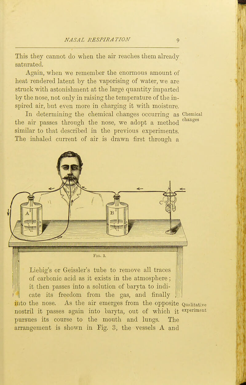 This they cannot do when the air reaches them already satiirated. Again, when we remember the enormous amount of heat rendered latent by the vaporising of water, we are struck with astonishment at the large quantity imparted by the nose, not only in raising the temperature of the in- spired air, but even more in charging it with moisture. In determining the chemical changes occurring as Chemical the air passes through the nose, we adopt a method similar to that described in the previous experiments. The inhaled current of air is drawn first through a changes Liebig's or Geissler's tube to remove all traces of carbonic acid as it exists in the atmosphere it then passes into a solution of baryta to indi- cate its freedom from the gas, and finally into the nose. As the air emerges from the opposite Qualitative nostril it passes again into baryta, out of which it experiment pursues its course to the mouth and lungs. The arrangement is shown in Fig. 3, the vessels A and