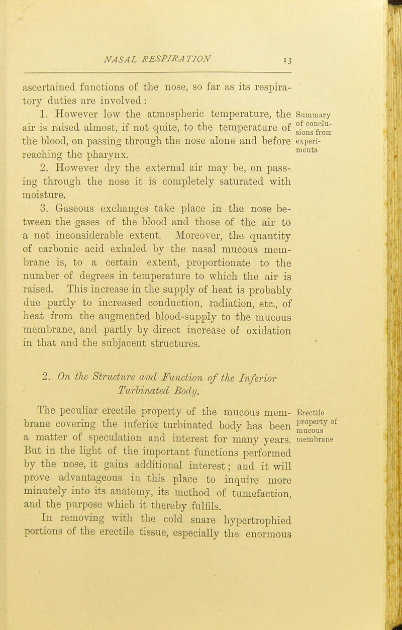 ascertained functions of the nose, so far as its respira- tory duties are involved : 1. However low the atmospheric temperature, the Summary air is raised almost, if not quite, to the temperature of °on°ro^' the blood, on passing through the nose alone and before experi- reaching the pharynx. meuts 2. However dry the external air may be, on pass- ing through the nose it is completely saturated with moisture. 3. Gaseous exchanges take place in the nose be- tween the gases of the blood and those of the air to a not inconsiderable extent. Moreover, the quantity of carbonic acid exhaled by the nasal mucous mem- brane is, to a certain extent, proportionate to the number of degrees in temperature to which the air is raised. This increase in the supply of heat is probably due partly to increased conduction, radiation, etc., of heat from the augmented blood-supply to the mucous membrane, and partly by direct increase of oxidation in that and the subjacent structures. 2. On the Structure and Function of the Inferior Turhinated Body. The peculiar erectile property of the mucous mem- Erectile brane covering the inferior turbinated body has been Jj™fouf ° a matter of speculation and interest for many years, membrane But in the light of the important functions performed by the nose, it gains additional interest; and it will prove advantageous in this place to inquire more minutely into its anatomy, its method of tumefaction, and the purpose which it thereby fulfils. In removing with the cold snare hypertrophied portions of the erectile tissue, especially the enormous