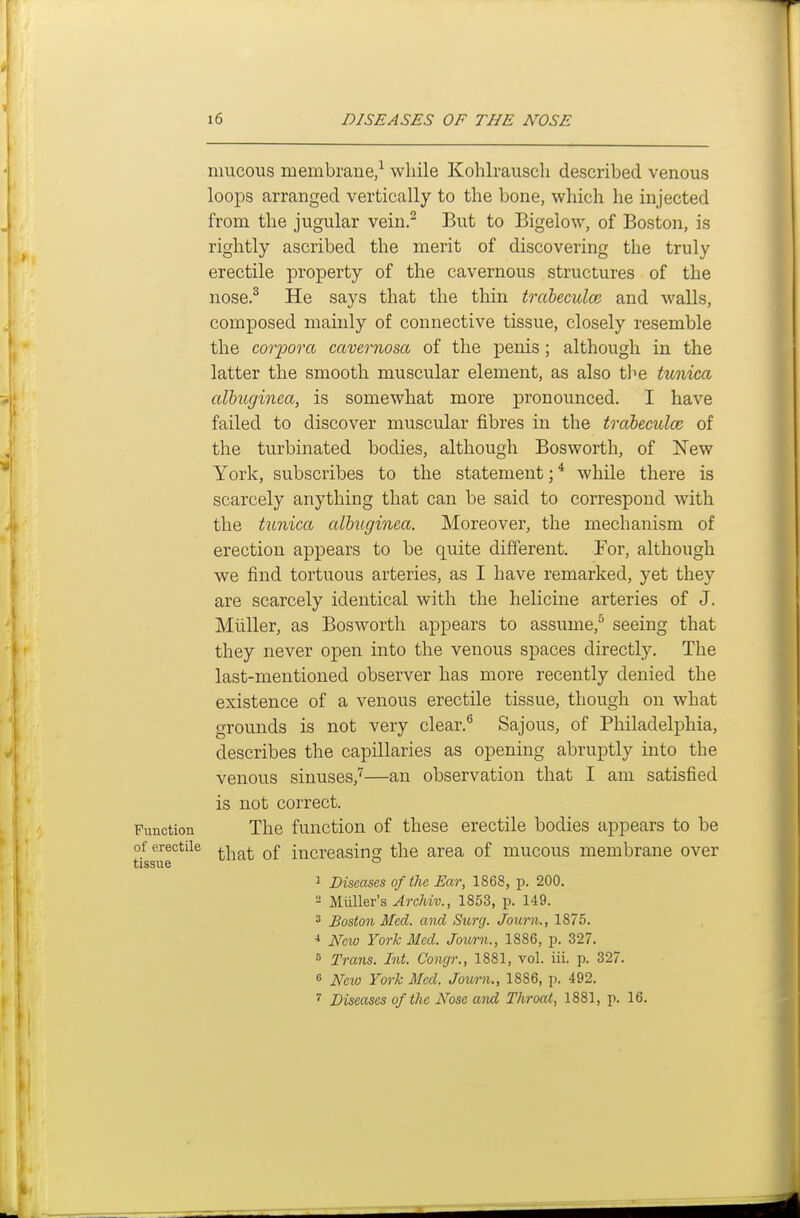 mucous membrane/ while Kohlrausch described venous looiDS arranged vertically to the bone, which he injected from the jugular vein.^ But to Bigelow, of Boston, is rightly ascribed the merit of discovering the truly erectile property of the cavernous structures of the nose.^ He says that the thin trabeculce and walls, composed mainly of connective tissue, closely resemble the corpora cavernosa of the penis; although in the latter the smooth muscular element, as also tl^e tunica albuginea, is somewhat more pronounced. I have failed to discover muscular fibres in the trabeciclce of the turbinated bodies, although Bosworth, of New York, subscribes to the statement; * while there is scarcely anything that can be said to correspond with the tunica alhuginea. Moreover, the mechanism of erection appears to be quite different. For, although we find tortuous arteries, as I have remarked, yet they are scarcely identical with the helicine arteries of J. Midler, as Bosworth appears to assume,^ seeing that they never open into the venous spaces directly. The last-mentioned observer has more recently denied the existence of a venous erectile tissue, though on what grounds is not very clear.^ Sajous, of Philadelphia, describes the capillaries as opening abruptly into the venous sinuses,'^—an observation that I am satisfied is not correct. Function The function of these erectile bodies appears to be of erectile .^^^ q£ increasing the area of mucous membrane over tissue ° 1 Diseases of the Ear, 1868, p. 200. 2 Miiller's Archiv., 1853, p. 149. * Boston Med. and Surg. Journ., 1875. New York Med. Journ., 1886, p. 327. 6 Trans. Int. Congr., 1881, vol. iii. p. 327. 6 New York Med. Journ., 1886, p. 492. 7 Diseases of the Nose and Throat, 1881, p. 16.