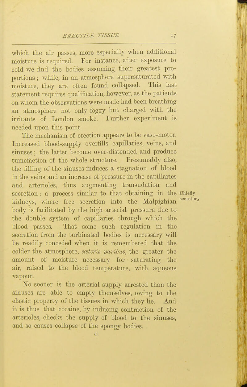 which the air passes, more especially when additional moisture is required. For instance, after exposure to cold we find the bodies assuming their greatest pro- portions ; while, in an atmosphere supersaturated with moisture, they are often found collapsed. This last statement requires qualification, however, as the patients on whom the observations were made had been breathing an atmosphere not only foggy but charged with the irritants of London smoke. Further experiment is needed upon this point. The mechanism of erection appears to be vaso-motor. Increased blood-supply overfills capillaries, veins, and sinuses; the latter become over-distended and produce tumefaction of the whole structure. Presumably also, the filling of the sinuses induces a stagnation of blood in the veins and an increase of pressure in the capillaries and arterioles, thus augmenting transudation and secretion: a process similar to that obtaining in the Chiefly kidneys, where free secretion into the Malpighian body is facilitated by the high arterial pressure due to the double system of capillaries through which the blood passes. That some such regulation in the secretion from the turbinated bodies is necessary will be readily conceded when it is remembered that the colder the atmosphere, cceteris paribus, the greater the amount of moisture necessary for saturating the air, raised to the blood temperature, with aqueous vapour. 'No sooner is the arterial supply arrested than the sinuses are able to empty themselves, owing to the elastic property of the tissues in which they lie. And it is thus that cocaine, by inducing contraction of the arterioles, checks the supply of blood to the sinuses, and so causes collapse of the spongy bodies. c