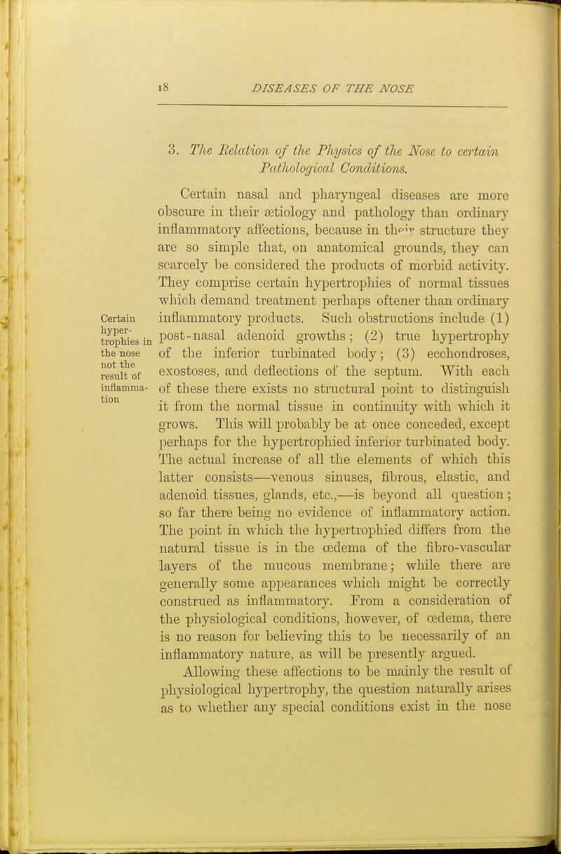 3. Tlie Eclcttion of the Physics of the Nose to certain Pathological Conditions. Certain nasal and pharyngeal diseases are more obscure in their jetiology and pathology than ordinary inflammatory affections, because in th^.' structure they are so simple that, on anatomical grounds, they can scarcely be considered the products of morbid activity. They comprise certain hypertrophies of normal tissues which demand treatment perhaps oftener than ordinary Certain inflammatory products. Such obstructions include (1) tropHesin P°^^^^^^^ adenoid growths; (2) true hypertrophy the nose of the inferior turbinated body; (3) ecchondroses, resnUof exostoses, and deflections of the septum. With each inflamma- of these there exists no structural point to distinguish it from the normal tissue in continuity with which it grows. This will probably be at once conceded, except perhaps for the hypertrophied inferior turbinated body. The actual increase of all the elements of which this latter consists—venous sinuses, fibrous, elastic, and adenoid tissues, glands, etc.,—is beyond all question; so far there being no evidence of inflammatory action. The point in which the hyj)ertrophied differs from the natural tissue is in the cedema of the fibro-vascular layers of the mucous membrane; while there are generally some appearances which might be correctly construed as inflammatory. From a consideration of the physiological conditions, however, of oedema, there is no reason for believing this to be necessarily of an inflammatory nature, as will be presently argued. Allowing these affections to be mainly the result of physiological hypertrophy, the question naturally arises as to whether any special conditions exist in the nose