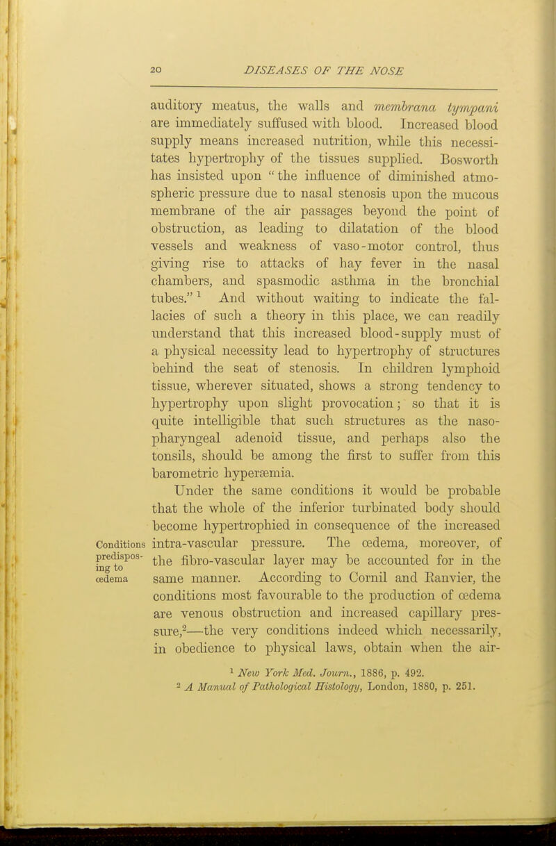 auditory meatus, the walls and memhrana tympani are immediately suffused with blood. Increased blood supply means increased nutrition, while this necessi- tates hypertrophy of the tissues supplied. Bosworth has insisted upon  the influence of diminished atmo- spheric pressure due to nasal stenosis upon the mucous membrane of the air passages beyond the point of obstruction, as leading to dilatation of the blood vessels and weakness of vaso-motor control, thus giving rise to attacks of hay fever in the nasal chambers, and spasmodic asthma in the bronchial tubes, ^ And without waiting to indicate the fal- lacies of such a theory in this place, we can readily understand that this increased blood-supply must of a physical necessity lead to hypertrophy of structures behind the seat of stenosis. In children lymphoid tissue, wherever situated, shows a strong tendency to hypertrophy upon slight provocation; so that it is quite intelligible that such structures as the naso- pharyngeal adenoid tissue, and perhaps also the tonsils, should be among the first to suffer from this barometric hypersemia. Under the same conditions it would be probable that the whole of the inferior turbinated body should become hypertrophied in consequence of the increased Conditions intra-vascular pressure. The oedema, moreover, of predispos- fibro-vascular layer may be accounted for in the oedema same manner. According to Cornil and Eanvier, the conditions most favourable to the production of oedema are venous obstruction and increased capillary pres- sure,^—the very conditions indeed which necessarily, in obedience to physical laws, obtain when the air- 1 Ne\o York Med. Journ., 1886, p. 492. 2 A Manual of Pathological Histology, London, 1880, p. 251.