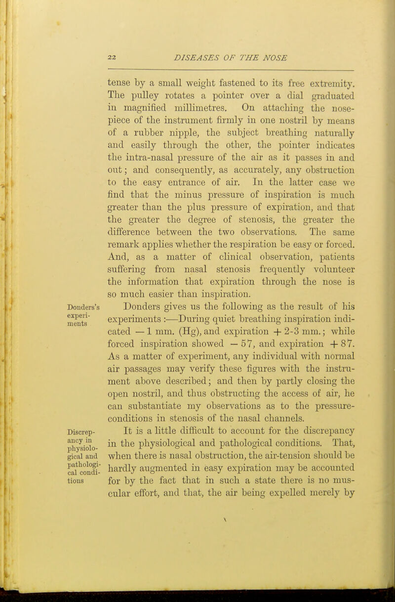 Donders's experi- ments Discrep- ancy in physiolo- gical and pathologi- cal condi- tions tense by a small weight fastened to its free extremity. The pulley rotates a pointer over a dial graduated in magnified millimetres. On attaching the nose- piece of the instrument firmly in one nostril by means of a rubber nipple, the subject breathing naturally and easily through the other, the pointer indicates the intra-nasal pressure of the air as it passes in and out; and consequently, as accurately, any obstruction to the easy entrance of air. In the latter case we find that the minus pressure of inspiration is much greater than the plus pressure of expiration, and that the greater the degree of stenosis, the greater the difference between the two observations. The same remark applies whether the respiration be easy or forced. And, matter of clinical observation, patients suffering from nasal stenosis frequently volunteer the information that expiration through the nose is so much easier than inspiration. Bonders gives us the following as the result of his experiments :—During quiet breathing inspiration indi- cated — 1 mm. (Hg), and expiration + 2-3 mm.; while forced inspiration showed — 5 7, and expiration -f 8 7. As a matter of experiment, any individual with normal air passages may verify these figures with the instru- ment above described; and then by partly closing the open nostril, and thus obstructing the access of air, he can substantiate my observations as to the pressure- conditions in stenosis of the nasal channels. It is a little difficult to account for the discrepancy in the physiological and pathological conditions. That, when there is nasal obstruction, the air-tension should be hardly augmented in easy expiration may be accounted for by the fact that in such a state there is no mus- cular effort, and that, the air being expelled merely by