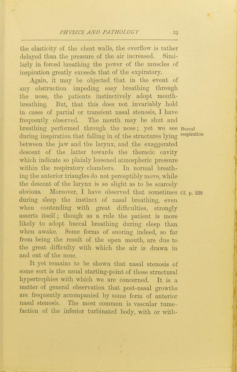 the elasticity of the claest walls, the overflow is rather delayed tliau the pressure of the air increased. Simi- larly in forced breathing the power of the muscles of inspiration greatly exceeds that of the expiratory. Again, it may be objected that in the event of any obstruction impeding easy breathing through the nose, the patients instinctively adopt mouth- breathing. But, that this does not invariably hold in cases of partial or transient nasal stenosis, I have frequently observed. The mouth may be shut and breathing performed through the nose; yet we see Buccal during inspiration that falling in of the structures lying ^'^spiration between the jaw and the larynx, and the exaggerated descent of the latter towards the thoracic cavity which indicate so plainly lessened atmospheric pressure within the respiratory chambers. In normal breath- ing the anterior triangles do not perceptibly move, while the descent of the larynx is so slight as to be scarcely obvious. Moreover, I have observed that sometimes Cf. p. 239 during sleep the instinct of nasal breathing, even when contending with great difficulties, strongly asserts itself; though rule the patient is more lilcely to adopt buccal breathing during sleep than when awake. Some forms of snoring indeed, so far from being the result of the open mouth, are due to the great difficulty with which the air is drawn in and out of the nose. It yet remains to be shown that nasal stenosis of some sort is the usual starting-point of those structural hypertrophies with which we are concerned. It is a matter of general observation that post-nasal growths are frequently accompanied by some form of anterior nasal stenosis. The most common is vascular tume- faction of the inferior turbinated body, with or with-