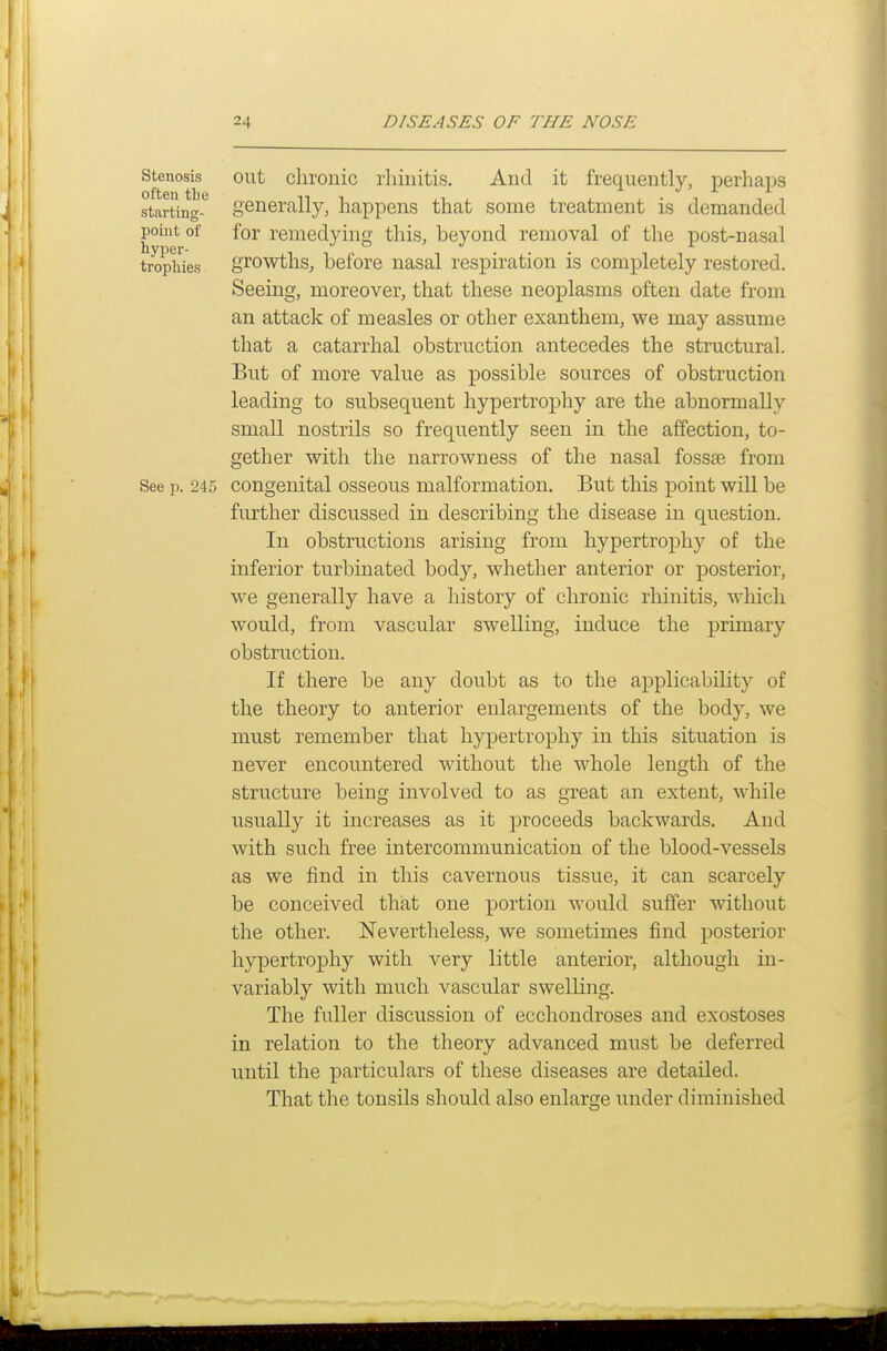 Stenosis out clu'onic I'liinitis, And it frequently, perhaps starting-*^ generally, happens that some treatment is demanded point of for remedying this, beyond removal of the post-nasal tropiiies growtlis, before nasal respiration is completely restored. Seeing, moreover, that these neoplasms often date from an attack of measles or other exanthem, we may assume that a catarrhal obstruction antecedes the structural. But of more value as possible sources of obstruction leading to subseqvient hypertrophy are the abnormally small nostrils so frequently seen in the affection, to- gether with the narrowness of the nasal fossae from See p. 245 congenital osseous malformation. But this point will be further discussed in describing the disease in question. In obstructions arising from hypertrophy of the inferior turbinated body, whether anterior or posterior, we generally have a history of chronic rhinitis, which would, from vascular swelling, induce the primary obstruction. If there be any doubt as to the applicability of the theory to anterior enlargements of the body, we must remember that hypertrophy in this situation is never encountered without the whole length of the structure being involved to as great an extent, while usually it increases as it proceeds backwards. And with such free intercommunication of the blood-vessels as we find in this cavernous tissue, it can scarcely be conceived that one portion would suffer without the other. Nevertheless, we sometimes find posterior hypertrophy with very little anterior, although in- variably with much vascular swelling. The fuller discussion of ecchondroses and exostoses in relation to the theory advanced must be deferred until the particulars of these diseases are detailed. That the tonsils should also enlarge under diminished